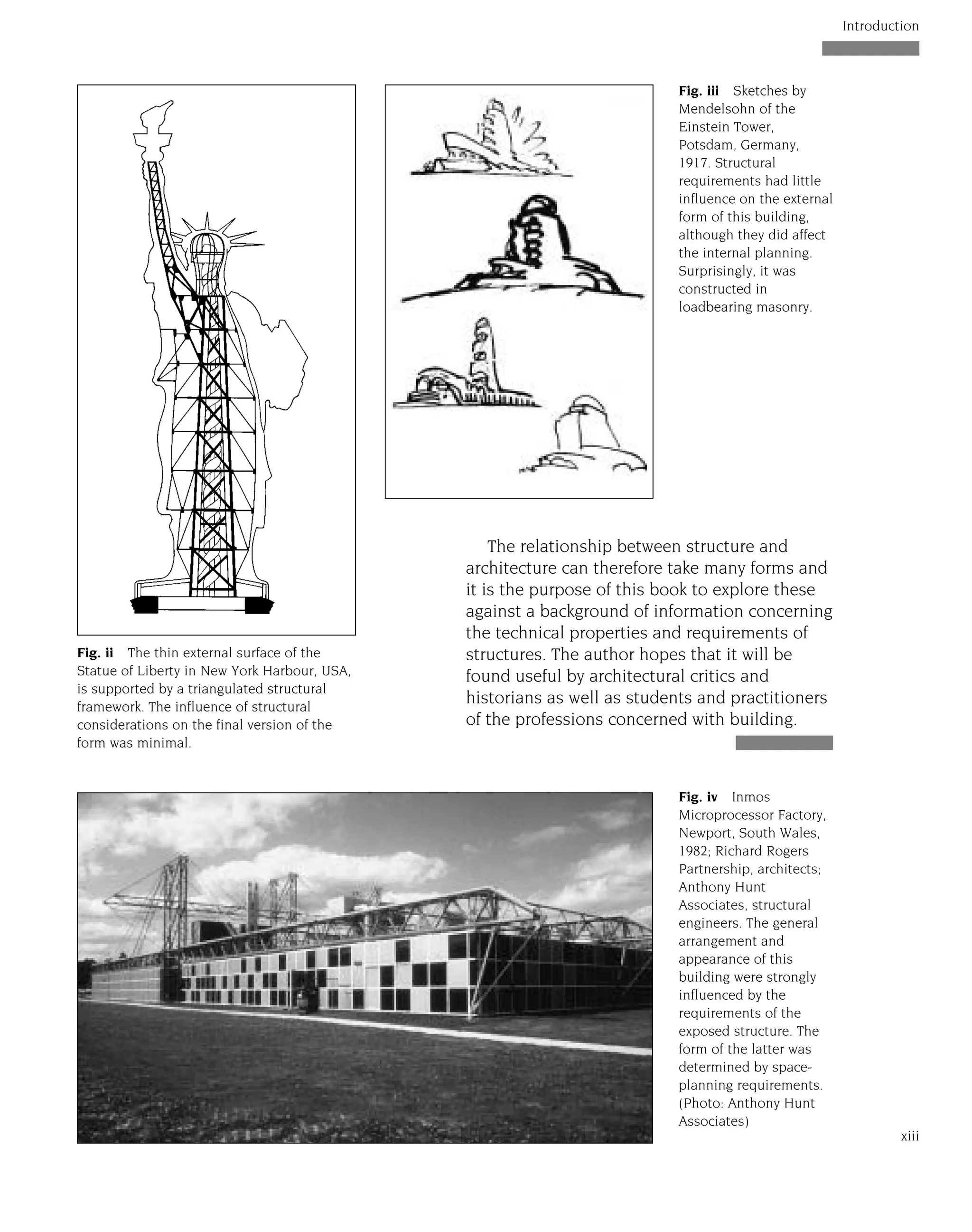 The relationship between structure and
architecture can therefore take many forms and
it is the purpose of this book to explore these
against a background of information concerning
the technical properties and requirements of
structures. The author hopes that it will be
found useful by architectural critics and
historians as well as students and practitioners
of the professions concerned with building.
xiii
Introduction
Fig. iv Inmos
Microprocessor Factory,
Newport, South Wales,
1982; Richard Rogers
Partnership, architects;
Anthony Hunt
Associates, structural
engineers. The general
arrangement and
appearance of this
building were strongly
influenced by the
requirements of the
exposed structure. The
form of the latter was
determined by space-
planning requirements.
(Photo: Anthony Hunt
Associates)
Fig. ii The thin external surface of the
Statue of Liberty in New York Harbour, USA,
is supported by a triangulated structural
framework. The influence of structural
considerations on the final version of the
form was minimal.
Fig. iii Sketches by
Mendelsohn of the
Einstein Tower,
Potsdam, Germany,
1917. Structural
requirements had little
influence on the external
form of this building,
although they did affect
the internal planning.
Surprisingly, it was
constructed in
loadbearing masonry.
 