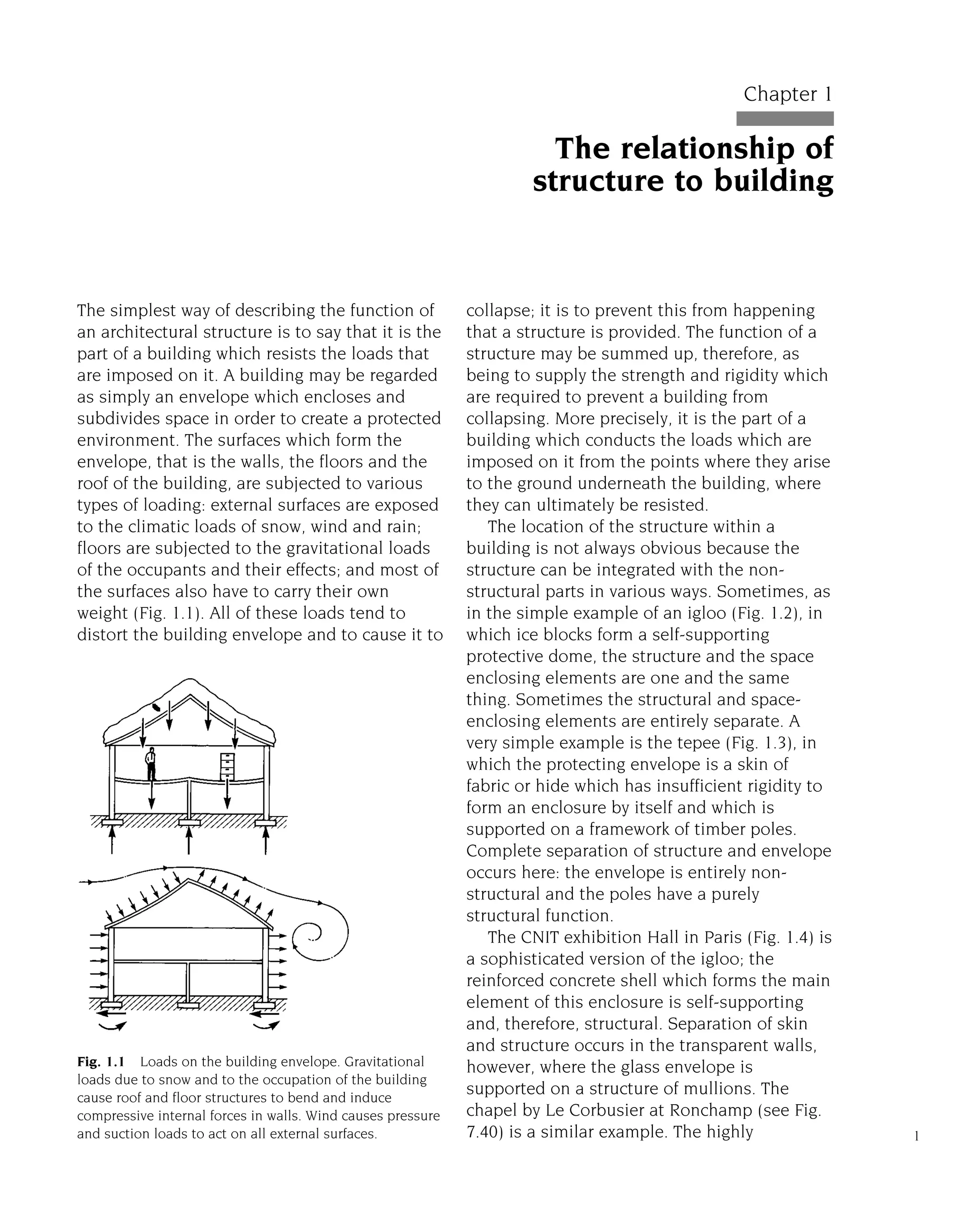 The simplest way of describing the function of
an architectural structure is to say that it is the
part of a building which resists the loads that
are imposed on it. A building may be regarded
as simply an envelope which encloses and
subdivides space in order to create a protected
environment. The surfaces which form the
envelope, that is the walls, the floors and the
roof of the building, are subjected to various
types of loading: external surfaces are exposed
to the climatic loads of snow, wind and rain;
floors are subjected to the gravitational loads
of the occupants and their effects; and most of
the surfaces also have to carry their own
weight (Fig. 1.1). All of these loads tend to
distort the building envelope and to cause it to
collapse; it is to prevent this from happening
that a structure is provided. The function of a
structure may be summed up, therefore, as
being to supply the strength and rigidity which
are required to prevent a building from
collapsing. More precisely, it is the part of a
building which conducts the loads which are
imposed on it from the points where they arise
to the ground underneath the building, where
they can ultimately be resisted.
The location of the structure within a
building is not always obvious because the
structure can be integrated with the non-
structural parts in various ways. Sometimes, as
in the simple example of an igloo (Fig. 1.2), in
which ice blocks form a self-supporting
protective dome, the structure and the space
enclosing elements are one and the same
thing. Sometimes the structural and space-
enclosing elements are entirely separate. A
very simple example is the tepee (Fig. 1.3), in
which the protecting envelope is a skin of
fabric or hide which has insufficient rigidity to
form an enclosure by itself and which is
supported on a framework of timber poles.
Complete separation of structure and envelope
occurs here: the envelope is entirely non-
structural and the poles have a purely
structural function.
The CNIT exhibition Hall in Paris (Fig. 1.4) is
a sophisticated version of the igloo; the
reinforced concrete shell which forms the main
element of this enclosure is self-supporting
and, therefore, structural. Separation of skin
and structure occurs in the transparent walls,
however, where the glass envelope is
supported on a structure of mullions. The
chapel by Le Corbusier at Ronchamp (see Fig.
7.40) is a similar example. The highly 1
Chapter 1
The relationship of
structure to building
Fig. 1.1 Loads on the building envelope. Gravitational
loads due to snow and to the occupation of the building
cause roof and floor structures to bend and induce
compressive internal forces in walls. Wind causes pressure
and suction loads to act on all external surfaces.
 