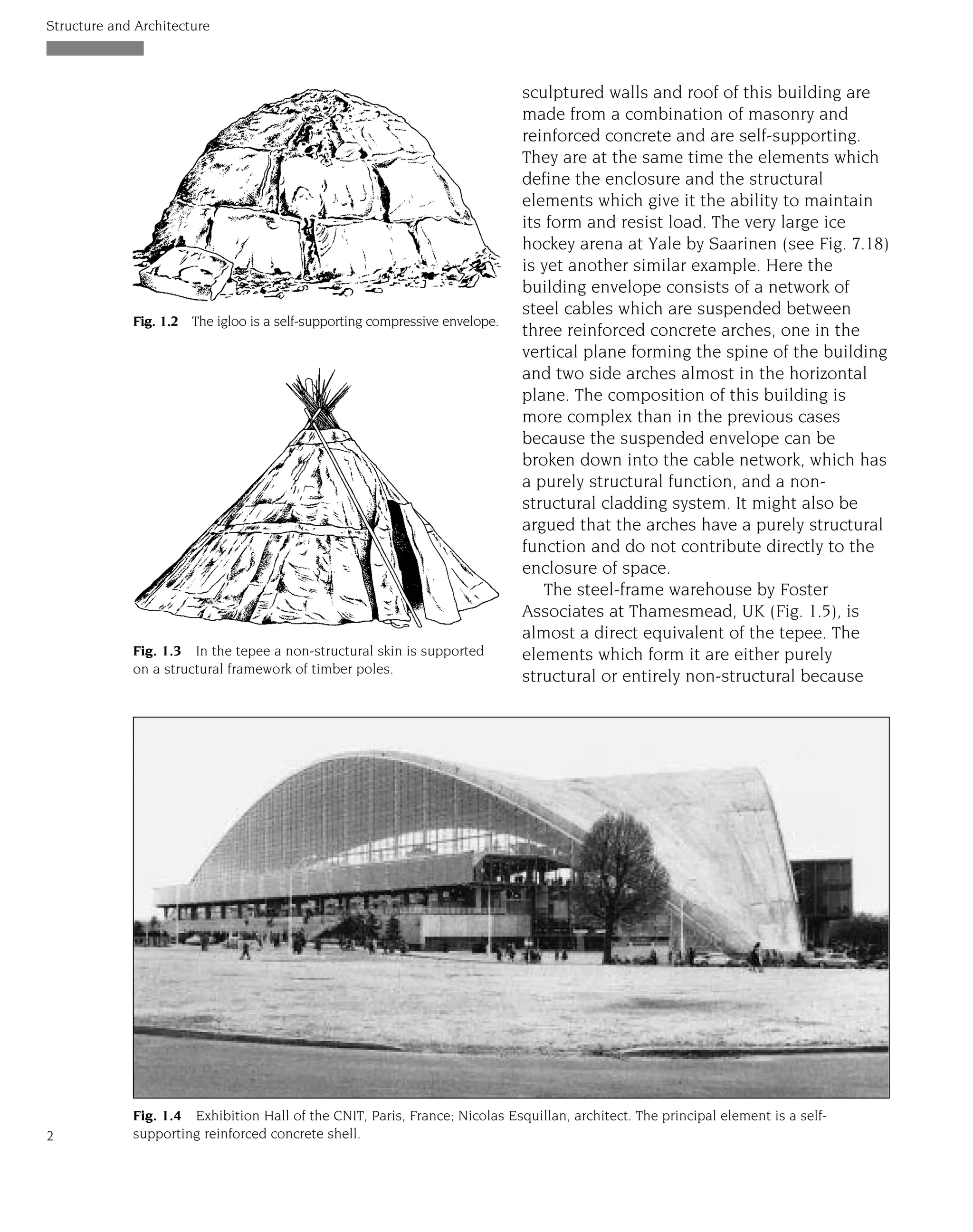sculptured walls and roof of this building are
made from a combination of masonry and
reinforced concrete and are self-supporting.
They are at the same time the elements which
define the enclosure and the structural
elements which give it the ability to maintain
its form and resist load. The very large ice
hockey arena at Yale by Saarinen (see Fig. 7.18)
is yet another similar example. Here the
building envelope consists of a network of
steel cables which are suspended between
three reinforced concrete arches, one in the
vertical plane forming the spine of the building
and two side arches almost in the horizontal
plane. The composition of this building is
more complex than in the previous cases
because the suspended envelope can be
broken down into the cable network, which has
a purely structural function, and a non-
structural cladding system. It might also be
argued that the arches have a purely structural
function and do not contribute directly to the
enclosure of space.
The steel-frame warehouse by Foster
Associates at Thamesmead, UK (Fig. 1.5), is
almost a direct equivalent of the tepee. The
elements which form it are either purely
structural or entirely non-structural because
Structure and Architecture
2
Fig. 1.2 The igloo is a self-supporting compressive envelope.
Fig. 1.3 In the tepee a non-structural skin is supported
on a structural framework of timber poles.
Fig. 1.4 Exhibition Hall of the CNIT, Paris, France; Nicolas Esquillan, architect. The principal element is a self-
supporting reinforced concrete shell.
 