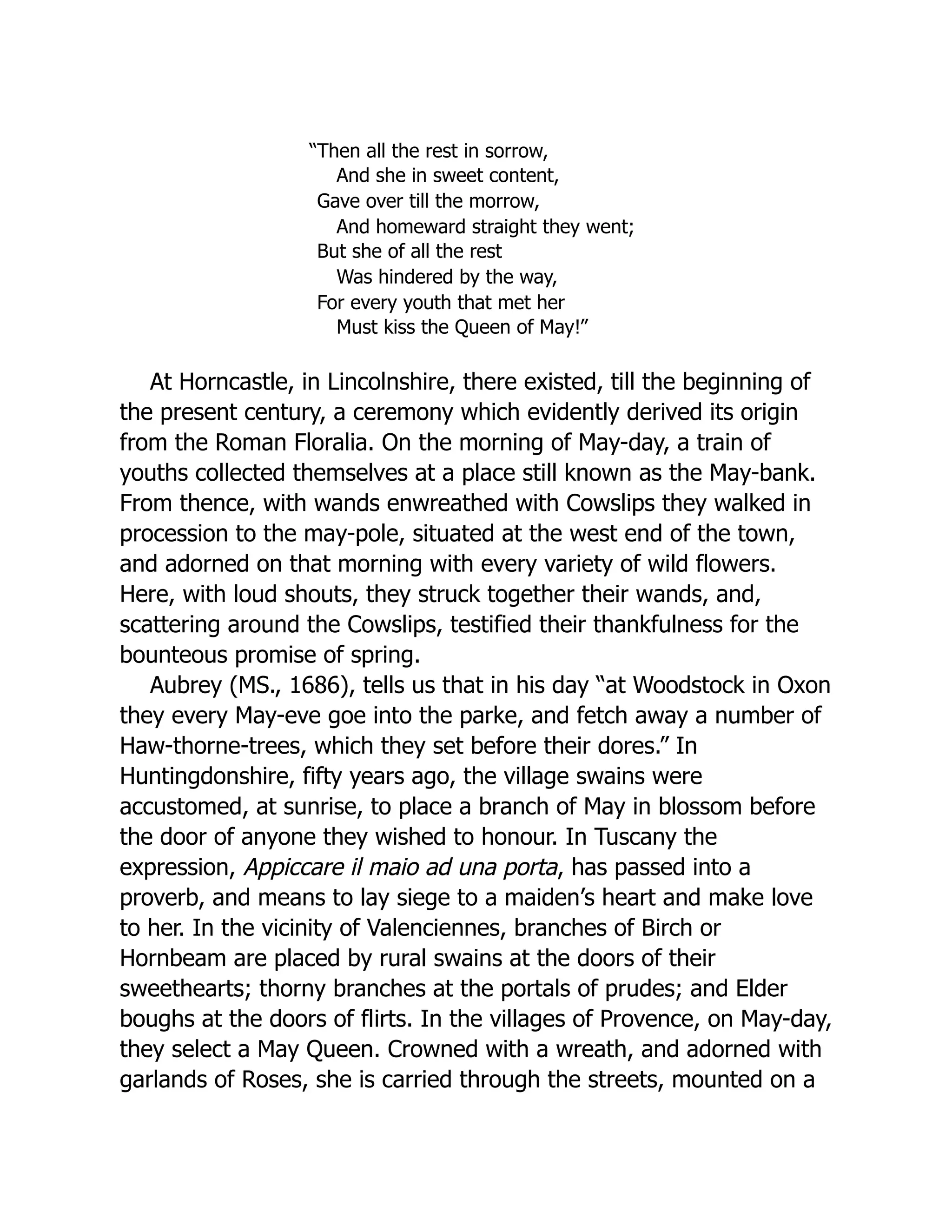 “Then all the rest in sorrow,
And she in sweet content,
Gave over till the morrow,
And homeward straight they went;
But she of all the rest
Was hindered by the way,
For every youth that met her
Must kiss the Queen of May!”
At Horncastle, in Lincolnshire, there existed, till the beginning of
the present century, a ceremony which evidently derived its origin
from the Roman Floralia. On the morning of May-day, a train of
youths collected themselves at a place still known as the May-bank.
From thence, with wands enwreathed with Cowslips they walked in
procession to the may-pole, situated at the west end of the town,
and adorned on that morning with every variety of wild flowers.
Here, with loud shouts, they struck together their wands, and,
scattering around the Cowslips, testified their thankfulness for the
bounteous promise of spring.
Aubrey (MS., 1686), tells us that in his day “at Woodstock in Oxon
they every May-eve goe into the parke, and fetch away a number of
Haw-thorne-trees, which they set before their dores.” In
Huntingdonshire, fifty years ago, the village swains were
accustomed, at sunrise, to place a branch of May in blossom before
the door of anyone they wished to honour. In Tuscany the
expression, Appiccare il maio ad una porta, has passed into a
proverb, and means to lay siege to a maiden’s heart and make love
to her. In the vicinity of Valenciennes, branches of Birch or
Hornbeam are placed by rural swains at the doors of their
sweethearts; thorny branches at the portals of prudes; and Elder
boughs at the doors of flirts. In the villages of Provence, on May-day,
they select a May Queen. Crowned with a wreath, and adorned with
garlands of Roses, she is carried through the streets, mounted on a
 