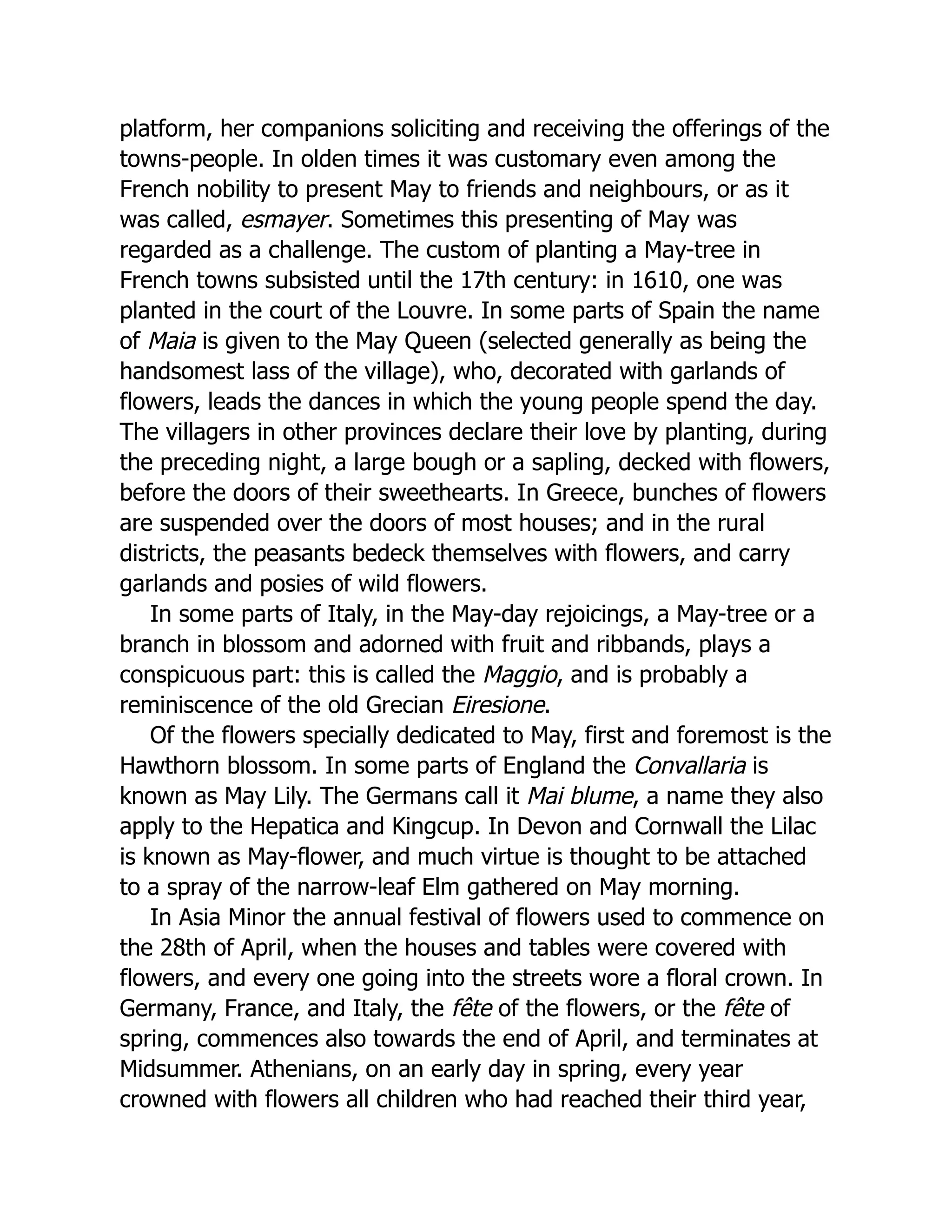 platform, her companions soliciting and receiving the offerings of the
towns-people. In olden times it was customary even among the
French nobility to present May to friends and neighbours, or as it
was called, esmayer. Sometimes this presenting of May was
regarded as a challenge. The custom of planting a May-tree in
French towns subsisted until the 17th century: in 1610, one was
planted in the court of the Louvre. In some parts of Spain the name
of Maia is given to the May Queen (selected generally as being the
handsomest lass of the village), who, decorated with garlands of
flowers, leads the dances in which the young people spend the day.
The villagers in other provinces declare their love by planting, during
the preceding night, a large bough or a sapling, decked with flowers,
before the doors of their sweethearts. In Greece, bunches of flowers
are suspended over the doors of most houses; and in the rural
districts, the peasants bedeck themselves with flowers, and carry
garlands and posies of wild flowers.
In some parts of Italy, in the May-day rejoicings, a May-tree or a
branch in blossom and adorned with fruit and ribbands, plays a
conspicuous part: this is called the Maggio, and is probably a
reminiscence of the old Grecian Eiresione.
Of the flowers specially dedicated to May, first and foremost is the
Hawthorn blossom. In some parts of England the Convallaria is
known as May Lily. The Germans call it Mai blume, a name they also
apply to the Hepatica and Kingcup. In Devon and Cornwall the Lilac
is known as May-flower, and much virtue is thought to be attached
to a spray of the narrow-leaf Elm gathered on May morning.
In Asia Minor the annual festival of flowers used to commence on
the 28th of April, when the houses and tables were covered with
flowers, and every one going into the streets wore a floral crown. In
Germany, France, and Italy, the fête of the flowers, or the fête of
spring, commences also towards the end of April, and terminates at
Midsummer. Athenians, on an early day in spring, every year
crowned with flowers all children who had reached their third year,
 
