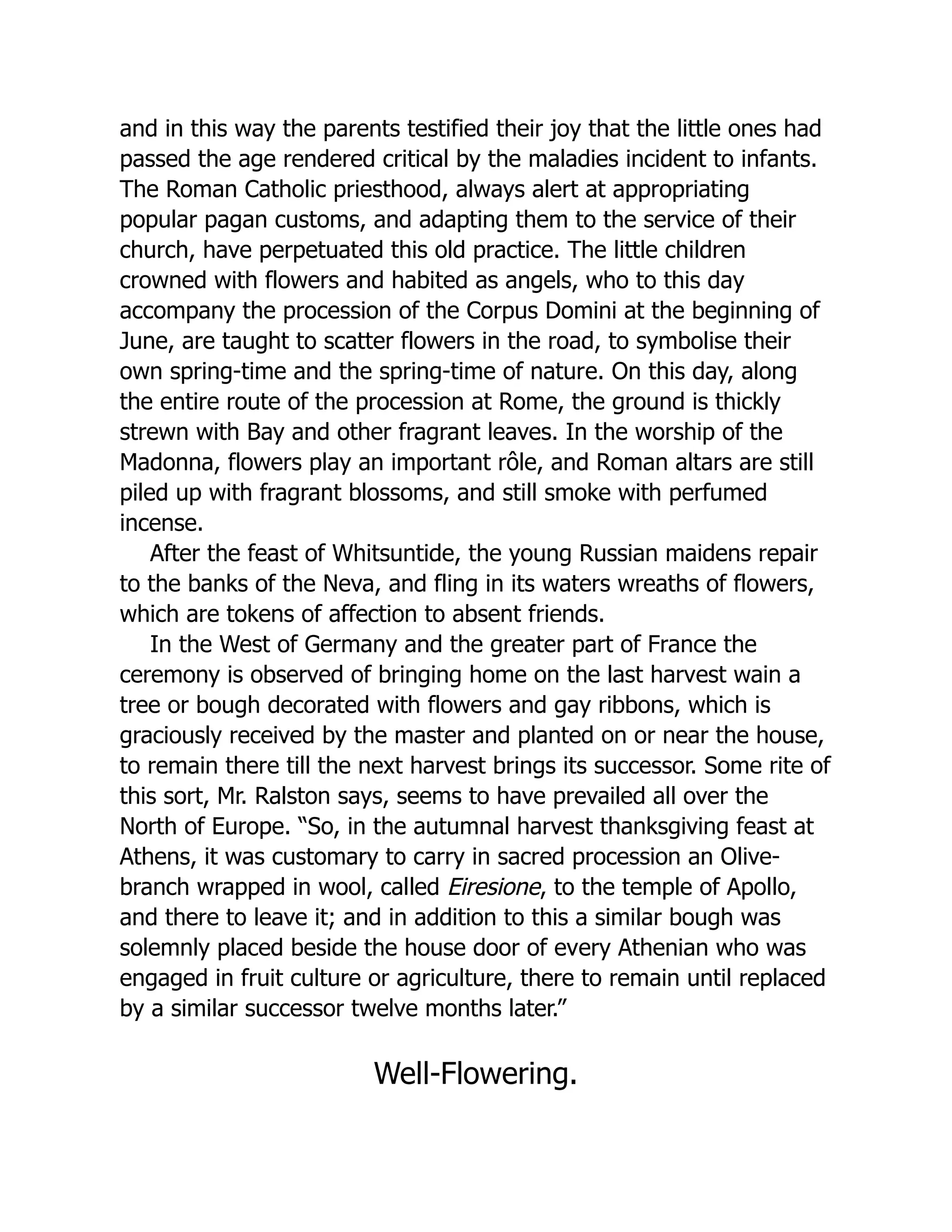and in this way the parents testified their joy that the little ones had
passed the age rendered critical by the maladies incident to infants.
The Roman Catholic priesthood, always alert at appropriating
popular pagan customs, and adapting them to the service of their
church, have perpetuated this old practice. The little children
crowned with flowers and habited as angels, who to this day
accompany the procession of the Corpus Domini at the beginning of
June, are taught to scatter flowers in the road, to symbolise their
own spring-time and the spring-time of nature. On this day, along
the entire route of the procession at Rome, the ground is thickly
strewn with Bay and other fragrant leaves. In the worship of the
Madonna, flowers play an important rôle, and Roman altars are still
piled up with fragrant blossoms, and still smoke with perfumed
incense.
After the feast of Whitsuntide, the young Russian maidens repair
to the banks of the Neva, and fling in its waters wreaths of flowers,
which are tokens of affection to absent friends.
In the West of Germany and the greater part of France the
ceremony is observed of bringing home on the last harvest wain a
tree or bough decorated with flowers and gay ribbons, which is
graciously received by the master and planted on or near the house,
to remain there till the next harvest brings its successor. Some rite of
this sort, Mr. Ralston says, seems to have prevailed all over the
North of Europe. “So, in the autumnal harvest thanksgiving feast at
Athens, it was customary to carry in sacred procession an Olive-
branch wrapped in wool, called Eiresione, to the temple of Apollo,
and there to leave it; and in addition to this a similar bough was
solemnly placed beside the house door of every Athenian who was
engaged in fruit culture or agriculture, there to remain until replaced
by a similar successor twelve months later.”
Well-Flowering.
 