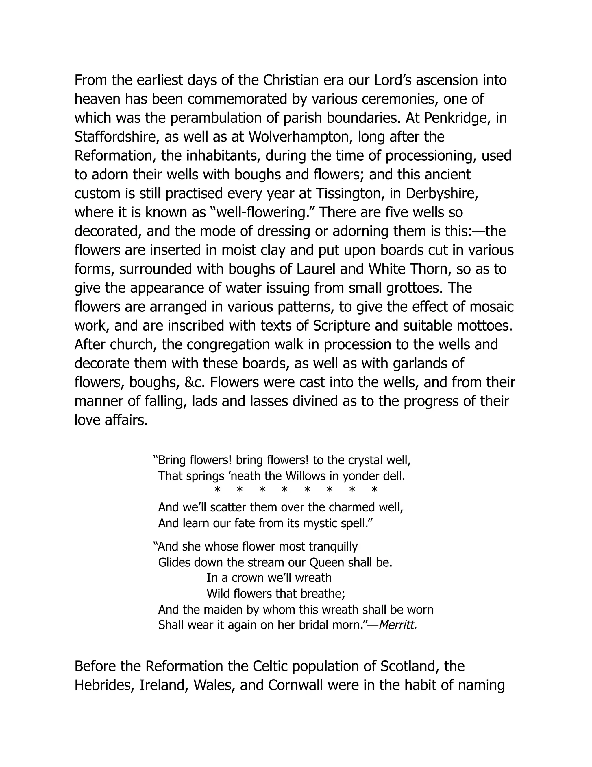 From the earliest days of the Christian era our Lord’s ascension into
heaven has been commemorated by various ceremonies, one of
which was the perambulation of parish boundaries. At Penkridge, in
Staffordshire, as well as at Wolverhampton, long after the
Reformation, the inhabitants, during the time of processioning, used
to adorn their wells with boughs and flowers; and this ancient
custom is still practised every year at Tissington, in Derbyshire,
where it is known as “well-flowering.” There are five wells so
decorated, and the mode of dressing or adorning them is this:—the
flowers are inserted in moist clay and put upon boards cut in various
forms, surrounded with boughs of Laurel and White Thorn, so as to
give the appearance of water issuing from small grottoes. The
flowers are arranged in various patterns, to give the effect of mosaic
work, and are inscribed with texts of Scripture and suitable mottoes.
After church, the congregation walk in procession to the wells and
decorate them with these boards, as well as with garlands of
flowers, boughs, &c. Flowers were cast into the wells, and from their
manner of falling, lads and lasses divined as to the progress of their
love affairs.
“Bring flowers! bring flowers! to the crystal well,
That springs ’neath the Willows in yonder dell.
* * * * * * * *
And we’ll scatter them over the charmed well,
And learn our fate from its mystic spell.”
“And she whose flower most tranquilly
Glides down the stream our Queen shall be.
In a crown we’ll wreath
Wild flowers that breathe;
And the maiden by whom this wreath shall be worn
Shall wear it again on her bridal morn.”—Merritt.
Before the Reformation the Celtic population of Scotland, the
Hebrides, Ireland, Wales, and Cornwall were in the habit of naming
 
