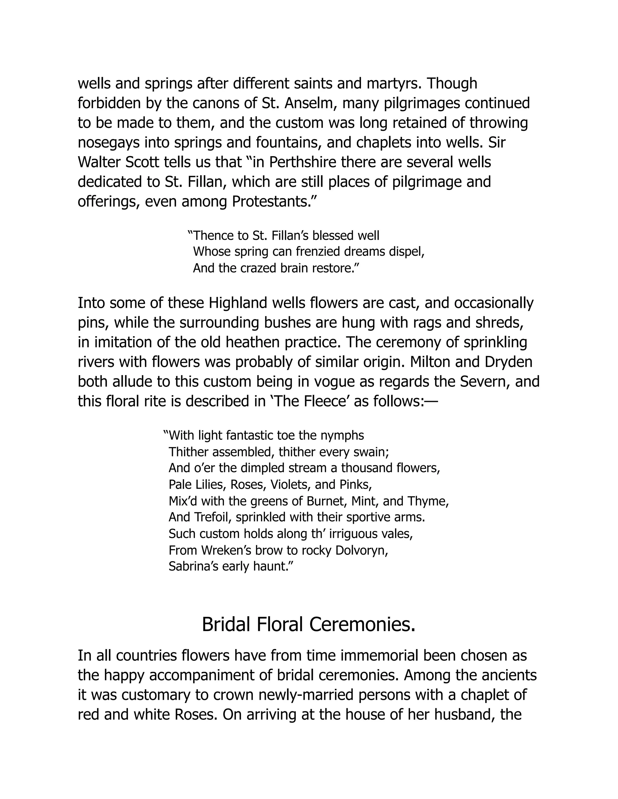 wells and springs after different saints and martyrs. Though
forbidden by the canons of St. Anselm, many pilgrimages continued
to be made to them, and the custom was long retained of throwing
nosegays into springs and fountains, and chaplets into wells. Sir
Walter Scott tells us that “in Perthshire there are several wells
dedicated to St. Fillan, which are still places of pilgrimage and
offerings, even among Protestants.”
“Thence to St. Fillan’s blessed well
Whose spring can frenzied dreams dispel,
And the crazed brain restore.”
Into some of these Highland wells flowers are cast, and occasionally
pins, while the surrounding bushes are hung with rags and shreds,
in imitation of the old heathen practice. The ceremony of sprinkling
rivers with flowers was probably of similar origin. Milton and Dryden
both allude to this custom being in vogue as regards the Severn, and
this floral rite is described in ‘The Fleece’ as follows:—
“With light fantastic toe the nymphs
Thither assembled, thither every swain;
And o’er the dimpled stream a thousand flowers,
Pale Lilies, Roses, Violets, and Pinks,
Mix’d with the greens of Burnet, Mint, and Thyme,
And Trefoil, sprinkled with their sportive arms.
Such custom holds along th’ irriguous vales,
From Wreken’s brow to rocky Dolvoryn,
Sabrina’s early haunt.”
Bridal Floral Ceremonies.
In all countries flowers have from time immemorial been chosen as
the happy accompaniment of bridal ceremonies. Among the ancients
it was customary to crown newly-married persons with a chaplet of
red and white Roses. On arriving at the house of her husband, the
 