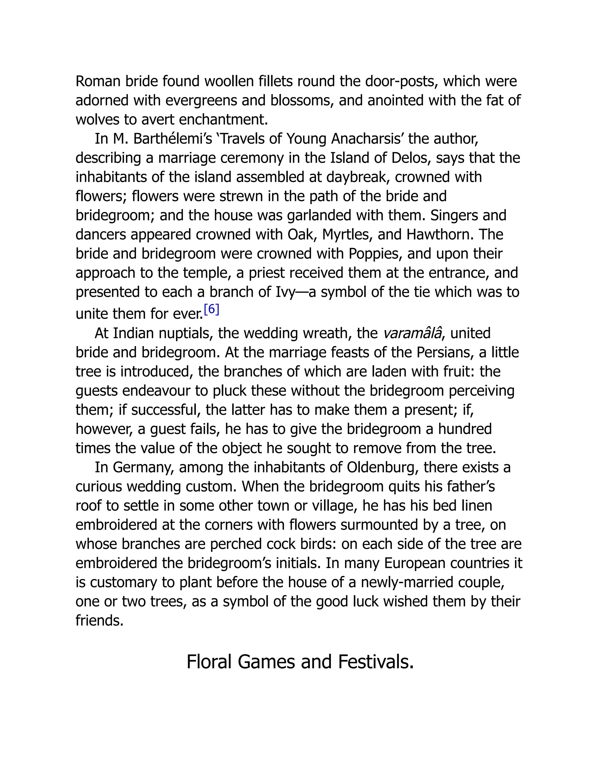 Roman bride found woollen fillets round the door-posts, which were
adorned with evergreens and blossoms, and anointed with the fat of
wolves to avert enchantment.
In M. Barthélemi’s ‘Travels of Young Anacharsis’ the author,
describing a marriage ceremony in the Island of Delos, says that the
inhabitants of the island assembled at daybreak, crowned with
flowers; flowers were strewn in the path of the bride and
bridegroom; and the house was garlanded with them. Singers and
dancers appeared crowned with Oak, Myrtles, and Hawthorn. The
bride and bridegroom were crowned with Poppies, and upon their
approach to the temple, a priest received them at the entrance, and
presented to each a branch of Ivy—a symbol of the tie which was to
unite them for ever.[6]
At Indian nuptials, the wedding wreath, the varamâlâ, united
bride and bridegroom. At the marriage feasts of the Persians, a little
tree is introduced, the branches of which are laden with fruit: the
guests endeavour to pluck these without the bridegroom perceiving
them; if successful, the latter has to make them a present; if,
however, a guest fails, he has to give the bridegroom a hundred
times the value of the object he sought to remove from the tree.
In Germany, among the inhabitants of Oldenburg, there exists a
curious wedding custom. When the bridegroom quits his father’s
roof to settle in some other town or village, he has his bed linen
embroidered at the corners with flowers surmounted by a tree, on
whose branches are perched cock birds: on each side of the tree are
embroidered the bridegroom’s initials. In many European countries it
is customary to plant before the house of a newly-married couple,
one or two trees, as a symbol of the good luck wished them by their
friends.
Floral Games and Festivals.
 