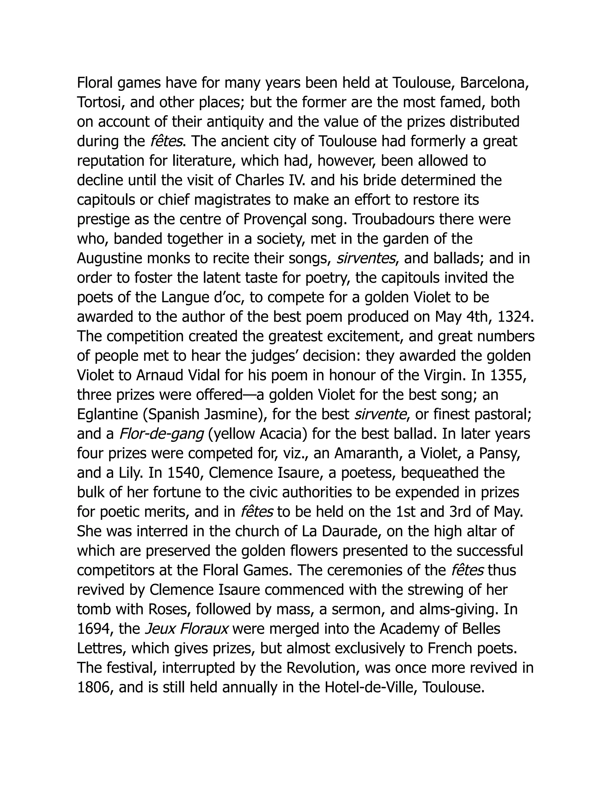 Floral games have for many years been held at Toulouse, Barcelona,
Tortosi, and other places; but the former are the most famed, both
on account of their antiquity and the value of the prizes distributed
during the fêtes. The ancient city of Toulouse had formerly a great
reputation for literature, which had, however, been allowed to
decline until the visit of Charles IV. and his bride determined the
capitouls or chief magistrates to make an effort to restore its
prestige as the centre of Provençal song. Troubadours there were
who, banded together in a society, met in the garden of the
Augustine monks to recite their songs, sirventes, and ballads; and in
order to foster the latent taste for poetry, the capitouls invited the
poets of the Langue d’oc, to compete for a golden Violet to be
awarded to the author of the best poem produced on May 4th, 1324.
The competition created the greatest excitement, and great numbers
of people met to hear the judges’ decision: they awarded the golden
Violet to Arnaud Vidal for his poem in honour of the Virgin. In 1355,
three prizes were offered—a golden Violet for the best song; an
Eglantine (Spanish Jasmine), for the best sirvente, or finest pastoral;
and a Flor-de-gang (yellow Acacia) for the best ballad. In later years
four prizes were competed for, viz., an Amaranth, a Violet, a Pansy,
and a Lily. In 1540, Clemence Isaure, a poetess, bequeathed the
bulk of her fortune to the civic authorities to be expended in prizes
for poetic merits, and in fêtes to be held on the 1st and 3rd of May.
She was interred in the church of La Daurade, on the high altar of
which are preserved the golden flowers presented to the successful
competitors at the Floral Games. The ceremonies of the fêtes thus
revived by Clemence Isaure commenced with the strewing of her
tomb with Roses, followed by mass, a sermon, and alms-giving. In
1694, the Jeux Floraux were merged into the Academy of Belles
Lettres, which gives prizes, but almost exclusively to French poets.
The festival, interrupted by the Revolution, was once more revived in
1806, and is still held annually in the Hotel-de-Ville, Toulouse.
 