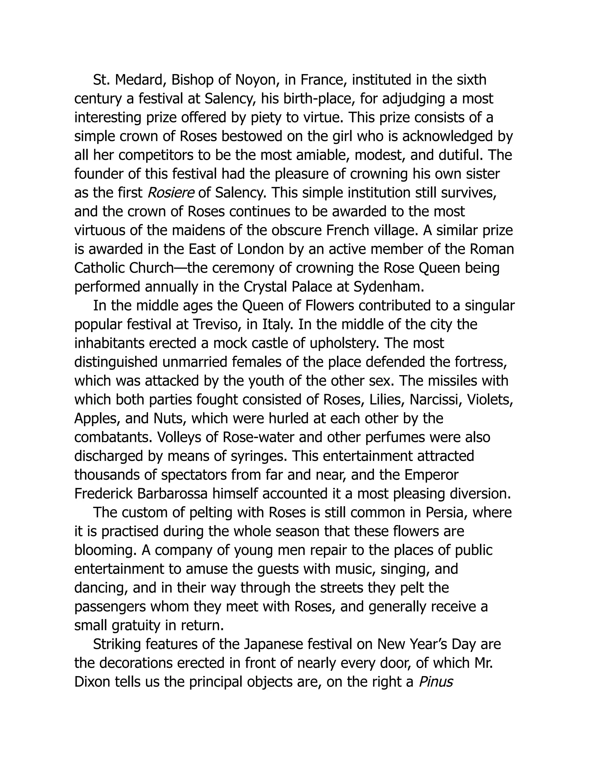 St. Medard, Bishop of Noyon, in France, instituted in the sixth
century a festival at Salency, his birth-place, for adjudging a most
interesting prize offered by piety to virtue. This prize consists of a
simple crown of Roses bestowed on the girl who is acknowledged by
all her competitors to be the most amiable, modest, and dutiful. The
founder of this festival had the pleasure of crowning his own sister
as the first Rosiere of Salency. This simple institution still survives,
and the crown of Roses continues to be awarded to the most
virtuous of the maidens of the obscure French village. A similar prize
is awarded in the East of London by an active member of the Roman
Catholic Church—the ceremony of crowning the Rose Queen being
performed annually in the Crystal Palace at Sydenham.
In the middle ages the Queen of Flowers contributed to a singular
popular festival at Treviso, in Italy. In the middle of the city the
inhabitants erected a mock castle of upholstery. The most
distinguished unmarried females of the place defended the fortress,
which was attacked by the youth of the other sex. The missiles with
which both parties fought consisted of Roses, Lilies, Narcissi, Violets,
Apples, and Nuts, which were hurled at each other by the
combatants. Volleys of Rose-water and other perfumes were also
discharged by means of syringes. This entertainment attracted
thousands of spectators from far and near, and the Emperor
Frederick Barbarossa himself accounted it a most pleasing diversion.
The custom of pelting with Roses is still common in Persia, where
it is practised during the whole season that these flowers are
blooming. A company of young men repair to the places of public
entertainment to amuse the guests with music, singing, and
dancing, and in their way through the streets they pelt the
passengers whom they meet with Roses, and generally receive a
small gratuity in return.
Striking features of the Japanese festival on New Year’s Day are
the decorations erected in front of nearly every door, of which Mr.
Dixon tells us the principal objects are, on the right a Pinus
 