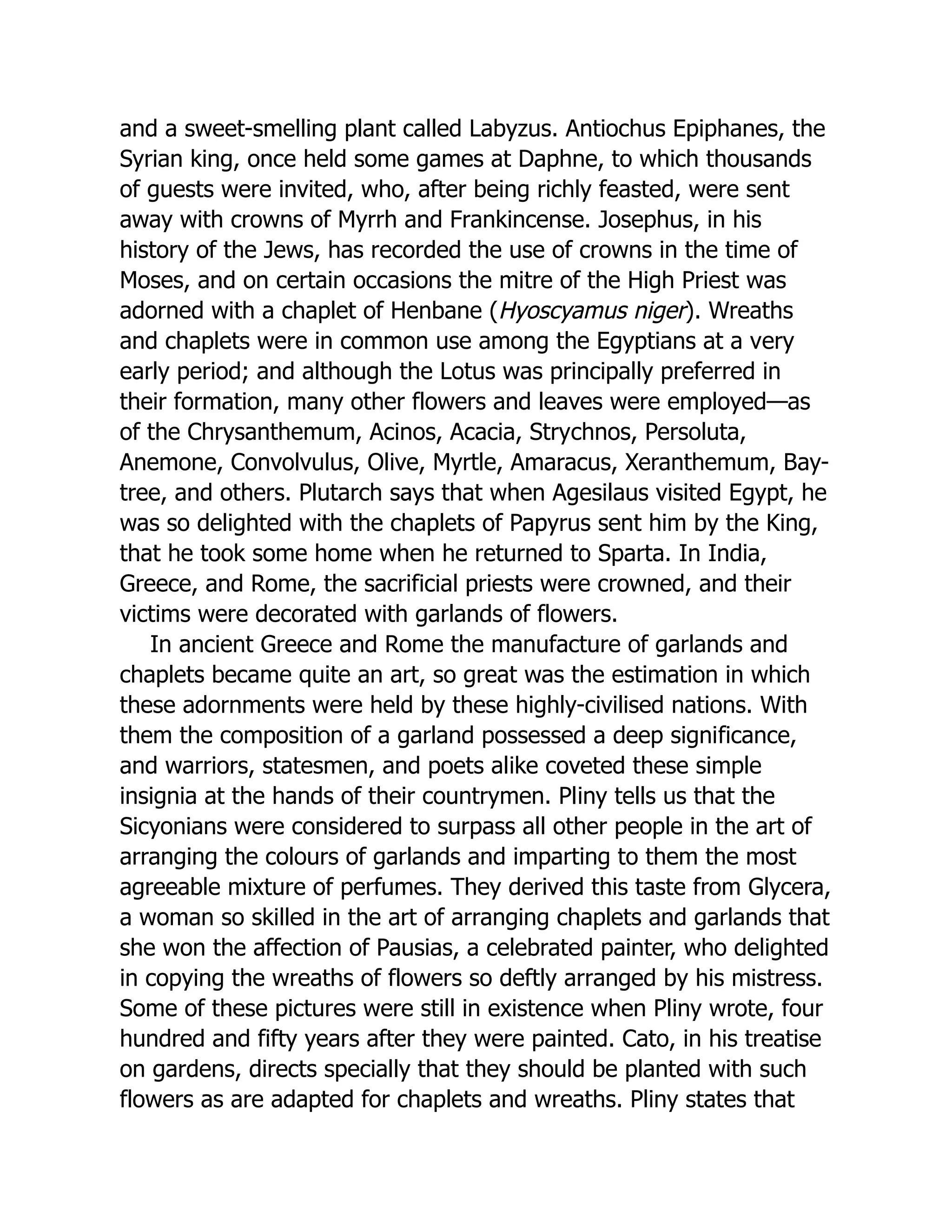 and a sweet-smelling plant called Labyzus. Antiochus Epiphanes, the
Syrian king, once held some games at Daphne, to which thousands
of guests were invited, who, after being richly feasted, were sent
away with crowns of Myrrh and Frankincense. Josephus, in his
history of the Jews, has recorded the use of crowns in the time of
Moses, and on certain occasions the mitre of the High Priest was
adorned with a chaplet of Henbane (Hyoscyamus niger). Wreaths
and chaplets were in common use among the Egyptians at a very
early period; and although the Lotus was principally preferred in
their formation, many other flowers and leaves were employed—as
of the Chrysanthemum, Acinos, Acacia, Strychnos, Persoluta,
Anemone, Convolvulus, Olive, Myrtle, Amaracus, Xeranthemum, Bay-
tree, and others. Plutarch says that when Agesilaus visited Egypt, he
was so delighted with the chaplets of Papyrus sent him by the King,
that he took some home when he returned to Sparta. In India,
Greece, and Rome, the sacrificial priests were crowned, and their
victims were decorated with garlands of flowers.
In ancient Greece and Rome the manufacture of garlands and
chaplets became quite an art, so great was the estimation in which
these adornments were held by these highly-civilised nations. With
them the composition of a garland possessed a deep significance,
and warriors, statesmen, and poets alike coveted these simple
insignia at the hands of their countrymen. Pliny tells us that the
Sicyonians were considered to surpass all other people in the art of
arranging the colours of garlands and imparting to them the most
agreeable mixture of perfumes. They derived this taste from Glycera,
a woman so skilled in the art of arranging chaplets and garlands that
she won the affection of Pausias, a celebrated painter, who delighted
in copying the wreaths of flowers so deftly arranged by his mistress.
Some of these pictures were still in existence when Pliny wrote, four
hundred and fifty years after they were painted. Cato, in his treatise
on gardens, directs specially that they should be planted with such
flowers as are adapted for chaplets and wreaths. Pliny states that
 