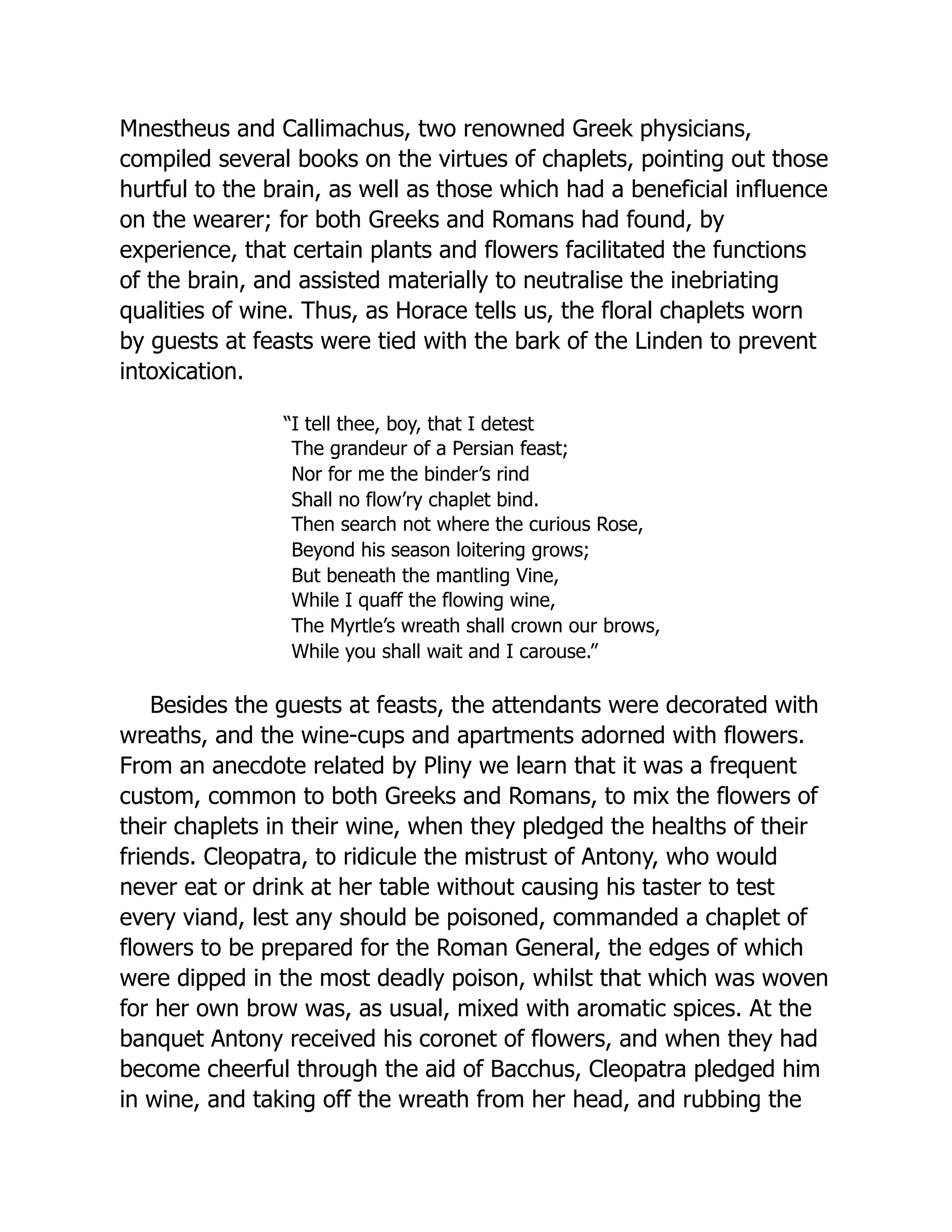 Mnestheus and Callimachus, two renowned Greek physicians,
compiled several books on the virtues of chaplets, pointing out those
hurtful to the brain, as well as those which had a beneficial influence
on the wearer; for both Greeks and Romans had found, by
experience, that certain plants and flowers facilitated the functions
of the brain, and assisted materially to neutralise the inebriating
qualities of wine. Thus, as Horace tells us, the floral chaplets worn
by guests at feasts were tied with the bark of the Linden to prevent
intoxication.
“I tell thee, boy, that I detest
The grandeur of a Persian feast;
Nor for me the binder’s rind
Shall no flow’ry chaplet bind.
Then search not where the curious Rose,
Beyond his season loitering grows;
But beneath the mantling Vine,
While I quaff the flowing wine,
The Myrtle’s wreath shall crown our brows,
While you shall wait and I carouse.”
Besides the guests at feasts, the attendants were decorated with
wreaths, and the wine-cups and apartments adorned with flowers.
From an anecdote related by Pliny we learn that it was a frequent
custom, common to both Greeks and Romans, to mix the flowers of
their chaplets in their wine, when they pledged the healths of their
friends. Cleopatra, to ridicule the mistrust of Antony, who would
never eat or drink at her table without causing his taster to test
every viand, lest any should be poisoned, commanded a chaplet of
flowers to be prepared for the Roman General, the edges of which
were dipped in the most deadly poison, whilst that which was woven
for her own brow was, as usual, mixed with aromatic spices. At the
banquet Antony received his coronet of flowers, and when they had
become cheerful through the aid of Bacchus, Cleopatra pledged him
in wine, and taking off the wreath from her head, and rubbing the
 