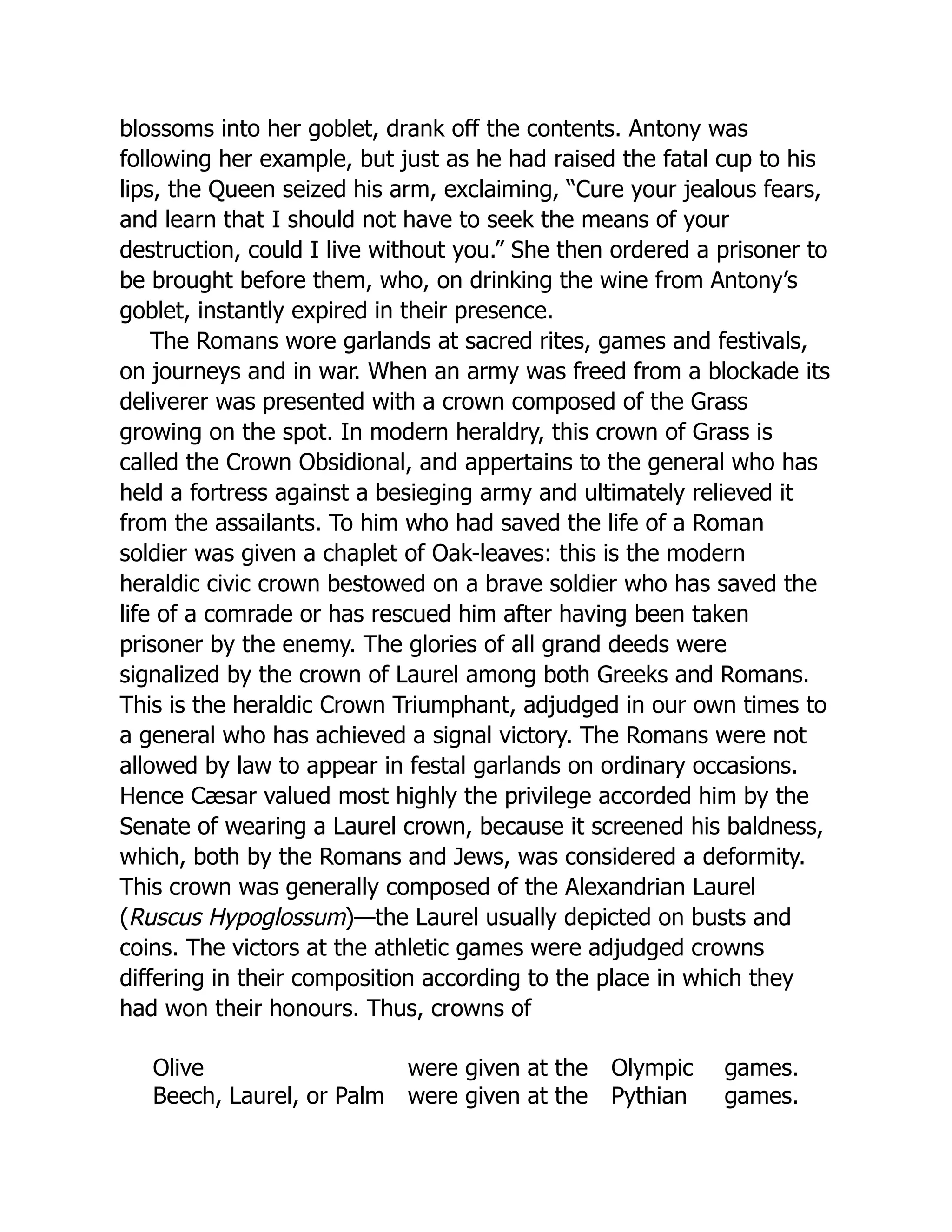 blossoms into her goblet, drank off the contents. Antony was
following her example, but just as he had raised the fatal cup to his
lips, the Queen seized his arm, exclaiming, “Cure your jealous fears,
and learn that I should not have to seek the means of your
destruction, could I live without you.” She then ordered a prisoner to
be brought before them, who, on drinking the wine from Antony’s
goblet, instantly expired in their presence.
The Romans wore garlands at sacred rites, games and festivals,
on journeys and in war. When an army was freed from a blockade its
deliverer was presented with a crown composed of the Grass
growing on the spot. In modern heraldry, this crown of Grass is
called the Crown Obsidional, and appertains to the general who has
held a fortress against a besieging army and ultimately relieved it
from the assailants. To him who had saved the life of a Roman
soldier was given a chaplet of Oak-leaves: this is the modern
heraldic civic crown bestowed on a brave soldier who has saved the
life of a comrade or has rescued him after having been taken
prisoner by the enemy. The glories of all grand deeds were
signalized by the crown of Laurel among both Greeks and Romans.
This is the heraldic Crown Triumphant, adjudged in our own times to
a general who has achieved a signal victory. The Romans were not
allowed by law to appear in festal garlands on ordinary occasions.
Hence Cæsar valued most highly the privilege accorded him by the
Senate of wearing a Laurel crown, because it screened his baldness,
which, both by the Romans and Jews, was considered a deformity.
This crown was generally composed of the Alexandrian Laurel
(Ruscus Hypoglossum)—the Laurel usually depicted on busts and
coins. The victors at the athletic games were adjudged crowns
differing in their composition according to the place in which they
had won their honours. Thus, crowns of
Olive were given at the Olympic games.
Beech, Laurel, or Palm were given at the Pythian games.
 