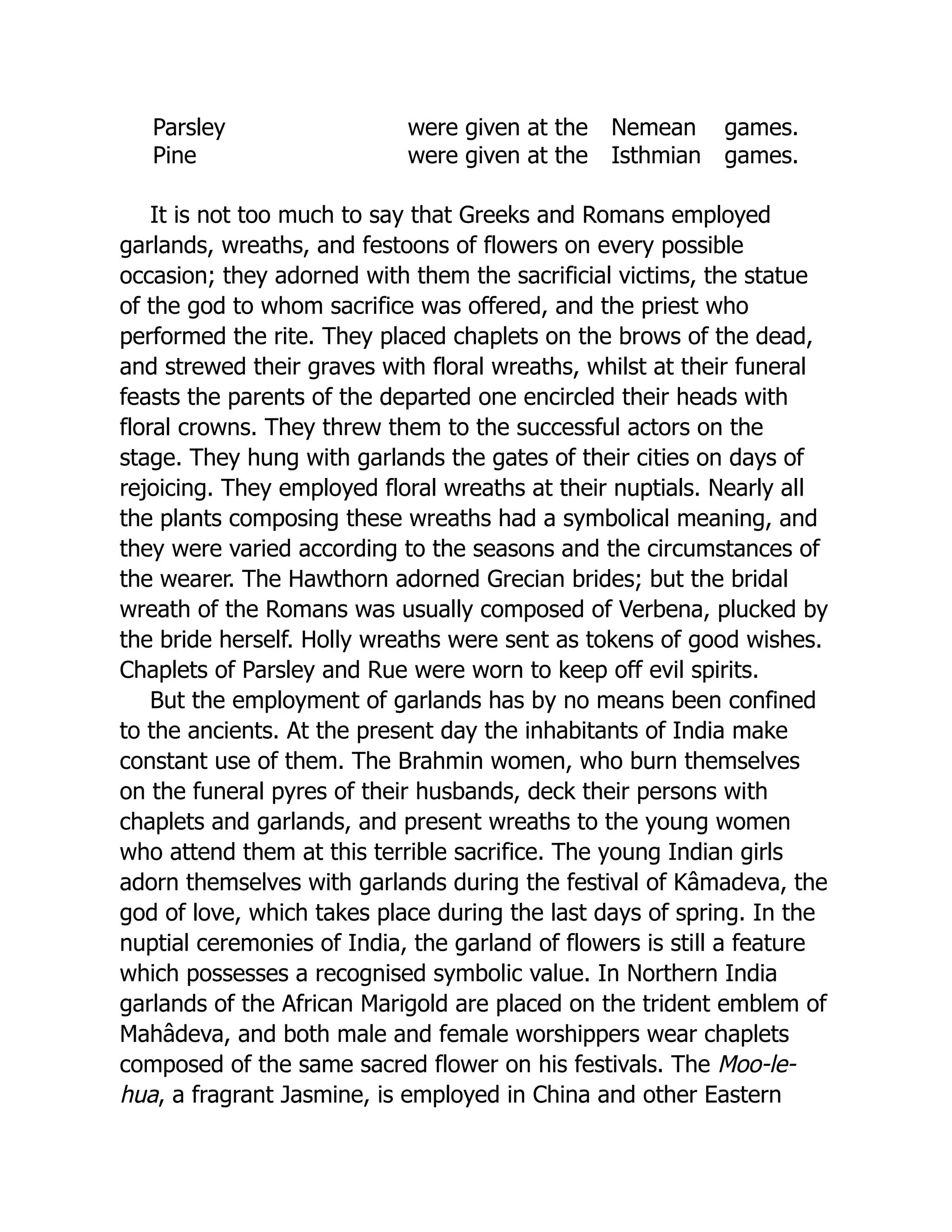 Parsley were given at the Nemean games.
Pine were given at the Isthmian games.
It is not too much to say that Greeks and Romans employed
garlands, wreaths, and festoons of flowers on every possible
occasion; they adorned with them the sacrificial victims, the statue
of the god to whom sacrifice was offered, and the priest who
performed the rite. They placed chaplets on the brows of the dead,
and strewed their graves with floral wreaths, whilst at their funeral
feasts the parents of the departed one encircled their heads with
floral crowns. They threw them to the successful actors on the
stage. They hung with garlands the gates of their cities on days of
rejoicing. They employed floral wreaths at their nuptials. Nearly all
the plants composing these wreaths had a symbolical meaning, and
they were varied according to the seasons and the circumstances of
the wearer. The Hawthorn adorned Grecian brides; but the bridal
wreath of the Romans was usually composed of Verbena, plucked by
the bride herself. Holly wreaths were sent as tokens of good wishes.
Chaplets of Parsley and Rue were worn to keep off evil spirits.
But the employment of garlands has by no means been confined
to the ancients. At the present day the inhabitants of India make
constant use of them. The Brahmin women, who burn themselves
on the funeral pyres of their husbands, deck their persons with
chaplets and garlands, and present wreaths to the young women
who attend them at this terrible sacrifice. The young Indian girls
adorn themselves with garlands during the festival of Kâmadeva, the
god of love, which takes place during the last days of spring. In the
nuptial ceremonies of India, the garland of flowers is still a feature
which possesses a recognised symbolic value. In Northern India
garlands of the African Marigold are placed on the trident emblem of
Mahâdeva, and both male and female worshippers wear chaplets
composed of the same sacred flower on his festivals. The Moo-le-
hua, a fragrant Jasmine, is employed in China and other Eastern
 