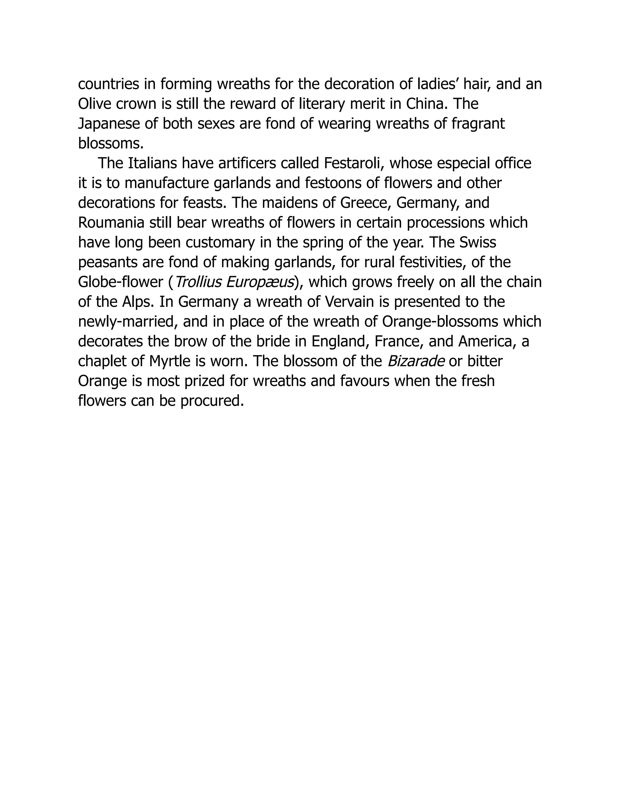 countries in forming wreaths for the decoration of ladies’ hair, and an
Olive crown is still the reward of literary merit in China. The
Japanese of both sexes are fond of wearing wreaths of fragrant
blossoms.
The Italians have artificers called Festaroli, whose especial office
it is to manufacture garlands and festoons of flowers and other
decorations for feasts. The maidens of Greece, Germany, and
Roumania still bear wreaths of flowers in certain processions which
have long been customary in the spring of the year. The Swiss
peasants are fond of making garlands, for rural festivities, of the
Globe-flower (Trollius Europæus), which grows freely on all the chain
of the Alps. In Germany a wreath of Vervain is presented to the
newly-married, and in place of the wreath of Orange-blossoms which
decorates the brow of the bride in England, France, and America, a
chaplet of Myrtle is worn. The blossom of the Bizarade or bitter
Orange is most prized for wreaths and favours when the fresh
flowers can be procured.
 