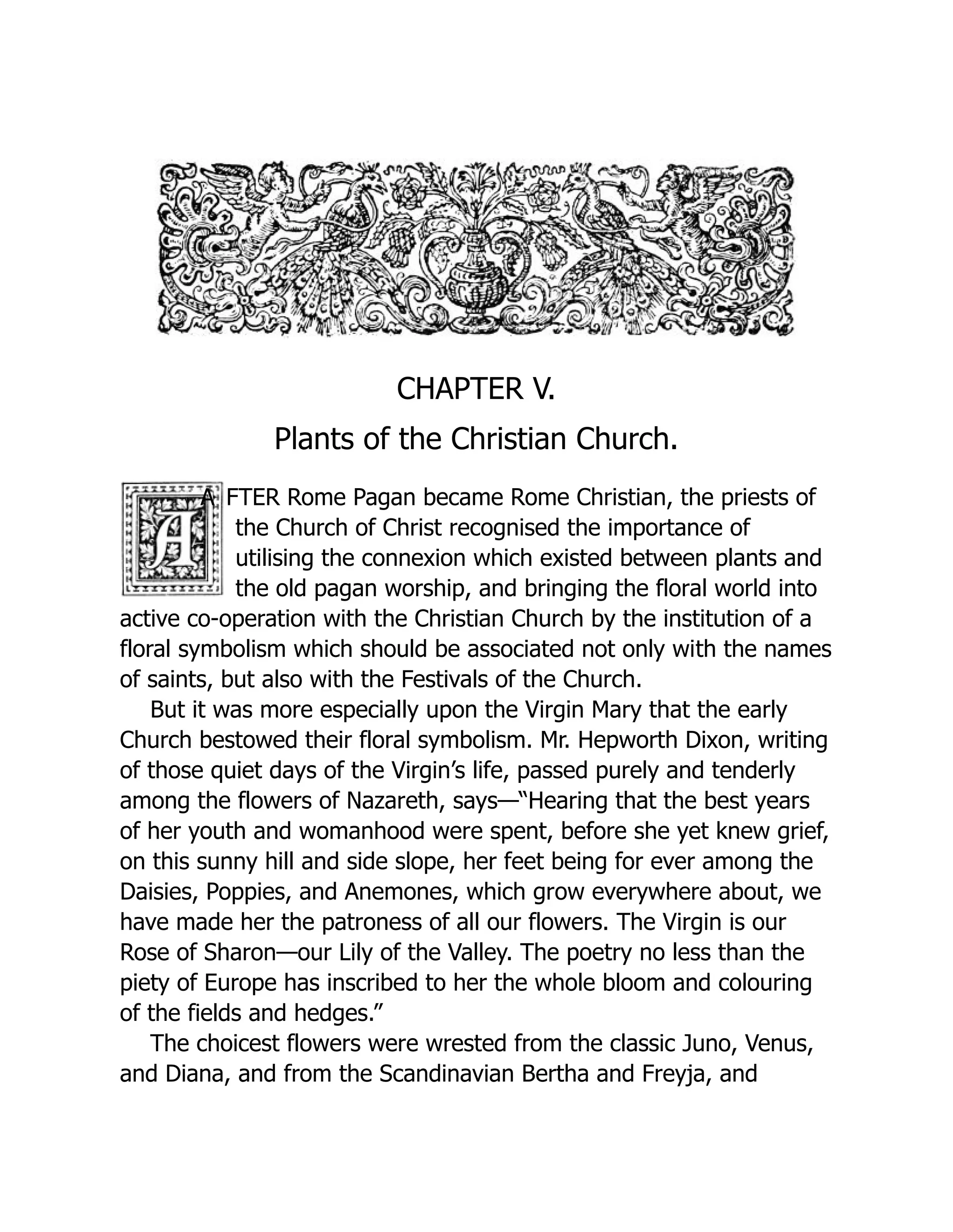 CHAPTER V.
Plants of the Christian Church.
A FTER Rome Pagan became Rome Christian, the priests of
the Church of Christ recognised the importance of
utilising the connexion which existed between plants and
the old pagan worship, and bringing the floral world into
active co-operation with the Christian Church by the institution of a
floral symbolism which should be associated not only with the names
of saints, but also with the Festivals of the Church.
But it was more especially upon the Virgin Mary that the early
Church bestowed their floral symbolism. Mr. Hepworth Dixon, writing
of those quiet days of the Virgin’s life, passed purely and tenderly
among the flowers of Nazareth, says—“Hearing that the best years
of her youth and womanhood were spent, before she yet knew grief,
on this sunny hill and side slope, her feet being for ever among the
Daisies, Poppies, and Anemones, which grow everywhere about, we
have made her the patroness of all our flowers. The Virgin is our
Rose of Sharon—our Lily of the Valley. The poetry no less than the
piety of Europe has inscribed to her the whole bloom and colouring
of the fields and hedges.”
The choicest flowers were wrested from the classic Juno, Venus,
and Diana, and from the Scandinavian Bertha and Freyja, and
 