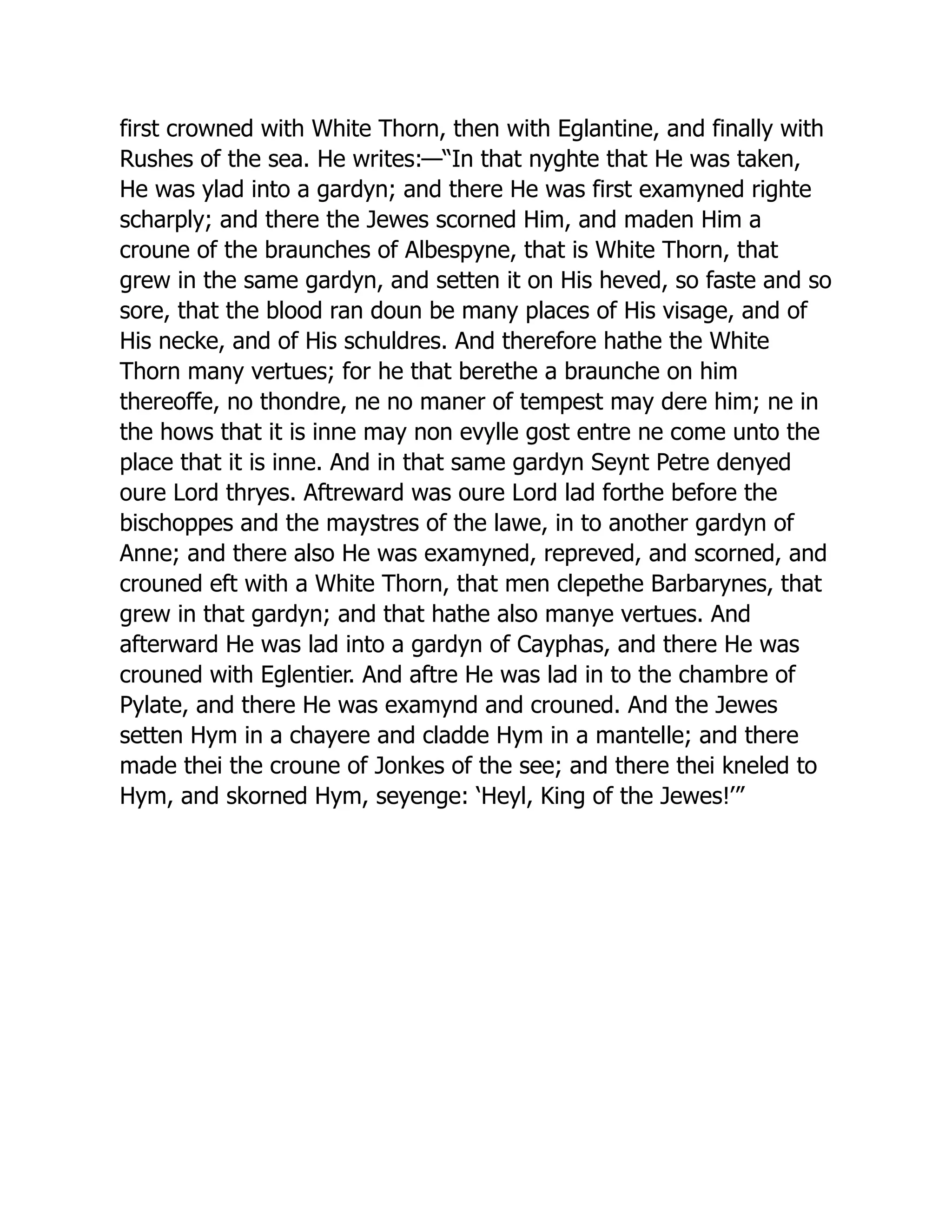 first crowned with White Thorn, then with Eglantine, and finally with
Rushes of the sea. He writes:—“In that nyghte that He was taken,
He was ylad into a gardyn; and there He was first examyned righte
scharply; and there the Jewes scorned Him, and maden Him a
croune of the braunches of Albespyne, that is White Thorn, that
grew in the same gardyn, and setten it on His heved, so faste and so
sore, that the blood ran doun be many places of His visage, and of
His necke, and of His schuldres. And therefore hathe the White
Thorn many vertues; for he that berethe a braunche on him
thereoffe, no thondre, ne no maner of tempest may dere him; ne in
the hows that it is inne may non evylle gost entre ne come unto the
place that it is inne. And in that same gardyn Seynt Petre denyed
oure Lord thryes. Aftreward was oure Lord lad forthe before the
bischoppes and the maystres of the lawe, in to another gardyn of
Anne; and there also He was examyned, repreved, and scorned, and
crouned eft with a White Thorn, that men clepethe Barbarynes, that
grew in that gardyn; and that hathe also manye vertues. And
afterward He was lad into a gardyn of Cayphas, and there He was
crouned with Eglentier. And aftre He was lad in to the chambre of
Pylate, and there He was examynd and crouned. And the Jewes
setten Hym in a chayere and cladde Hym in a mantelle; and there
made thei the croune of Jonkes of the see; and there thei kneled to
Hym, and skorned Hym, seyenge: ‘Heyl, King of the Jewes!’”
 