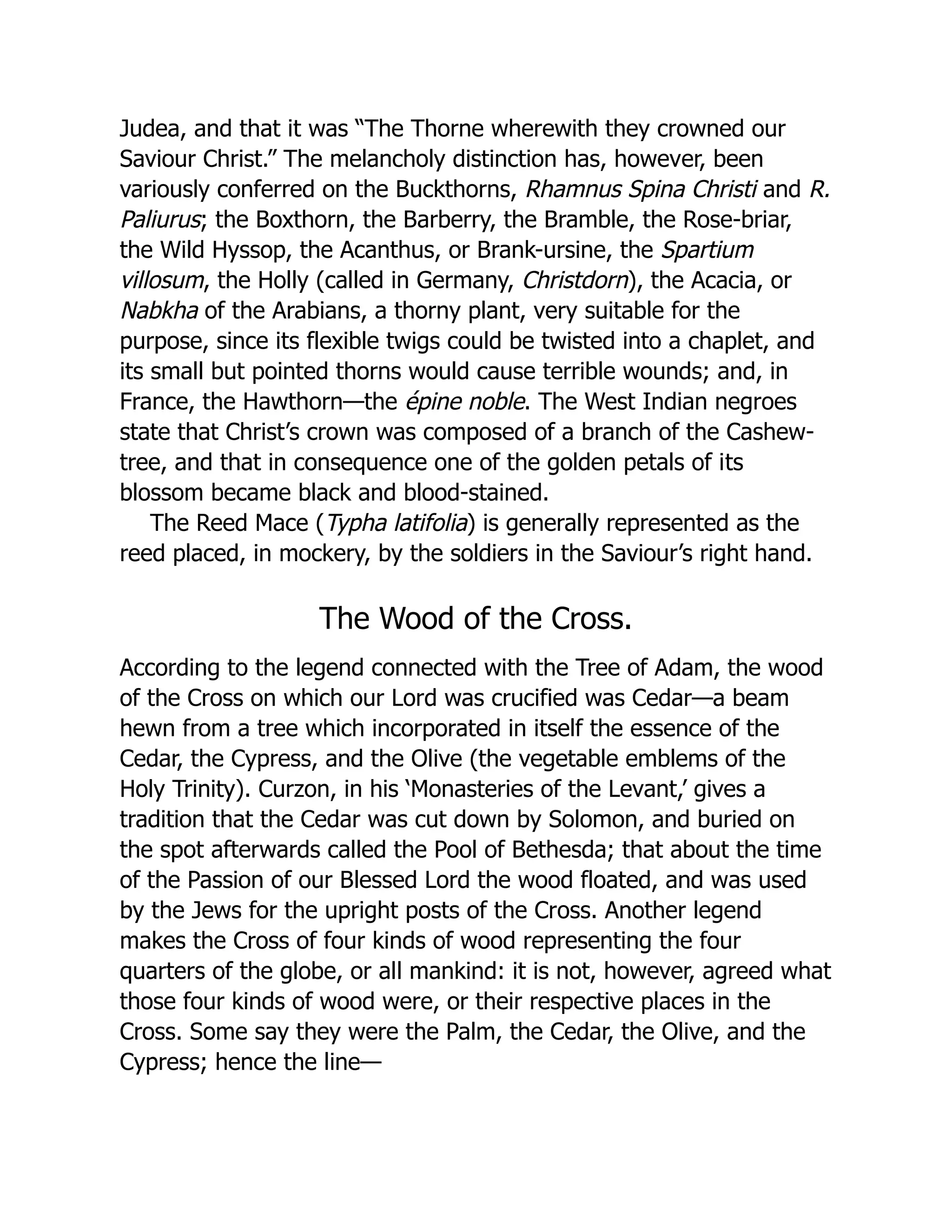 Judea, and that it was “The Thorne wherewith they crowned our
Saviour Christ.” The melancholy distinction has, however, been
variously conferred on the Buckthorns, Rhamnus Spina Christi and R.
Paliurus; the Boxthorn, the Barberry, the Bramble, the Rose-briar,
the Wild Hyssop, the Acanthus, or Brank-ursine, the Spartium
villosum, the Holly (called in Germany, Christdorn), the Acacia, or
Nabkha of the Arabians, a thorny plant, very suitable for the
purpose, since its flexible twigs could be twisted into a chaplet, and
its small but pointed thorns would cause terrible wounds; and, in
France, the Hawthorn—the épine noble. The West Indian negroes
state that Christ’s crown was composed of a branch of the Cashew-
tree, and that in consequence one of the golden petals of its
blossom became black and blood-stained.
The Reed Mace (Typha latifolia) is generally represented as the
reed placed, in mockery, by the soldiers in the Saviour’s right hand.
The Wood of the Cross.
According to the legend connected with the Tree of Adam, the wood
of the Cross on which our Lord was crucified was Cedar—a beam
hewn from a tree which incorporated in itself the essence of the
Cedar, the Cypress, and the Olive (the vegetable emblems of the
Holy Trinity). Curzon, in his ‘Monasteries of the Levant,’ gives a
tradition that the Cedar was cut down by Solomon, and buried on
the spot afterwards called the Pool of Bethesda; that about the time
of the Passion of our Blessed Lord the wood floated, and was used
by the Jews for the upright posts of the Cross. Another legend
makes the Cross of four kinds of wood representing the four
quarters of the globe, or all mankind: it is not, however, agreed what
those four kinds of wood were, or their respective places in the
Cross. Some say they were the Palm, the Cedar, the Olive, and the
Cypress; hence the line—
 