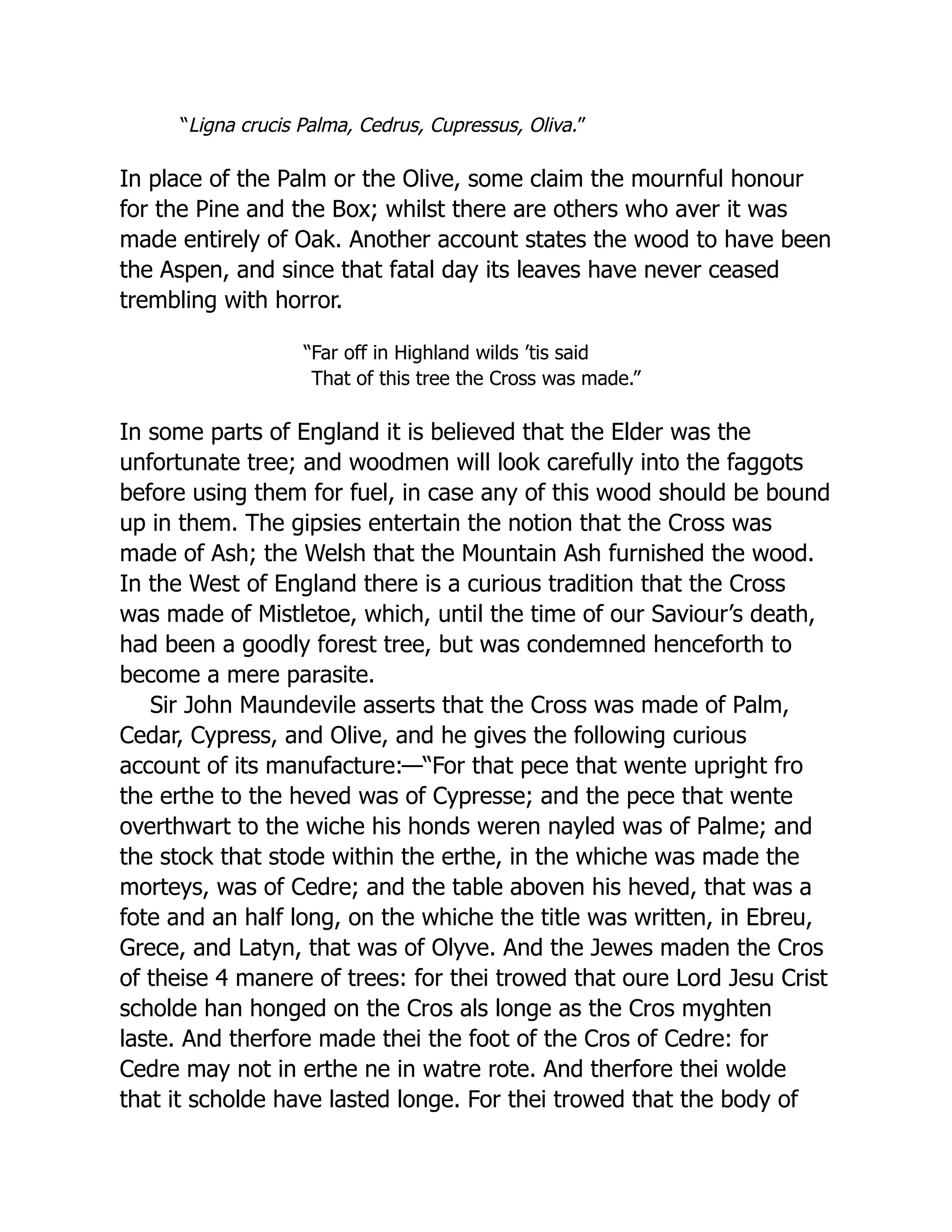 “Ligna crucis Palma, Cedrus, Cupressus, Oliva.”
In place of the Palm or the Olive, some claim the mournful honour
for the Pine and the Box; whilst there are others who aver it was
made entirely of Oak. Another account states the wood to have been
the Aspen, and since that fatal day its leaves have never ceased
trembling with horror.
“Far off in Highland wilds ’tis said
That of this tree the Cross was made.”
In some parts of England it is believed that the Elder was the
unfortunate tree; and woodmen will look carefully into the faggots
before using them for fuel, in case any of this wood should be bound
up in them. The gipsies entertain the notion that the Cross was
made of Ash; the Welsh that the Mountain Ash furnished the wood.
In the West of England there is a curious tradition that the Cross
was made of Mistletoe, which, until the time of our Saviour’s death,
had been a goodly forest tree, but was condemned henceforth to
become a mere parasite.
Sir John Maundevile asserts that the Cross was made of Palm,
Cedar, Cypress, and Olive, and he gives the following curious
account of its manufacture:—“For that pece that wente upright fro
the erthe to the heved was of Cypresse; and the pece that wente
overthwart to the wiche his honds weren nayled was of Palme; and
the stock that stode within the erthe, in the whiche was made the
morteys, was of Cedre; and the table aboven his heved, that was a
fote and an half long, on the whiche the title was written, in Ebreu,
Grece, and Latyn, that was of Olyve. And the Jewes maden the Cros
of theise 4 manere of trees: for thei trowed that oure Lord Jesu Crist
scholde han honged on the Cros als longe as the Cros myghten
laste. And therfore made thei the foot of the Cros of Cedre: for
Cedre may not in erthe ne in watre rote. And therfore thei wolde
that it scholde have lasted longe. For thei trowed that the body of
 