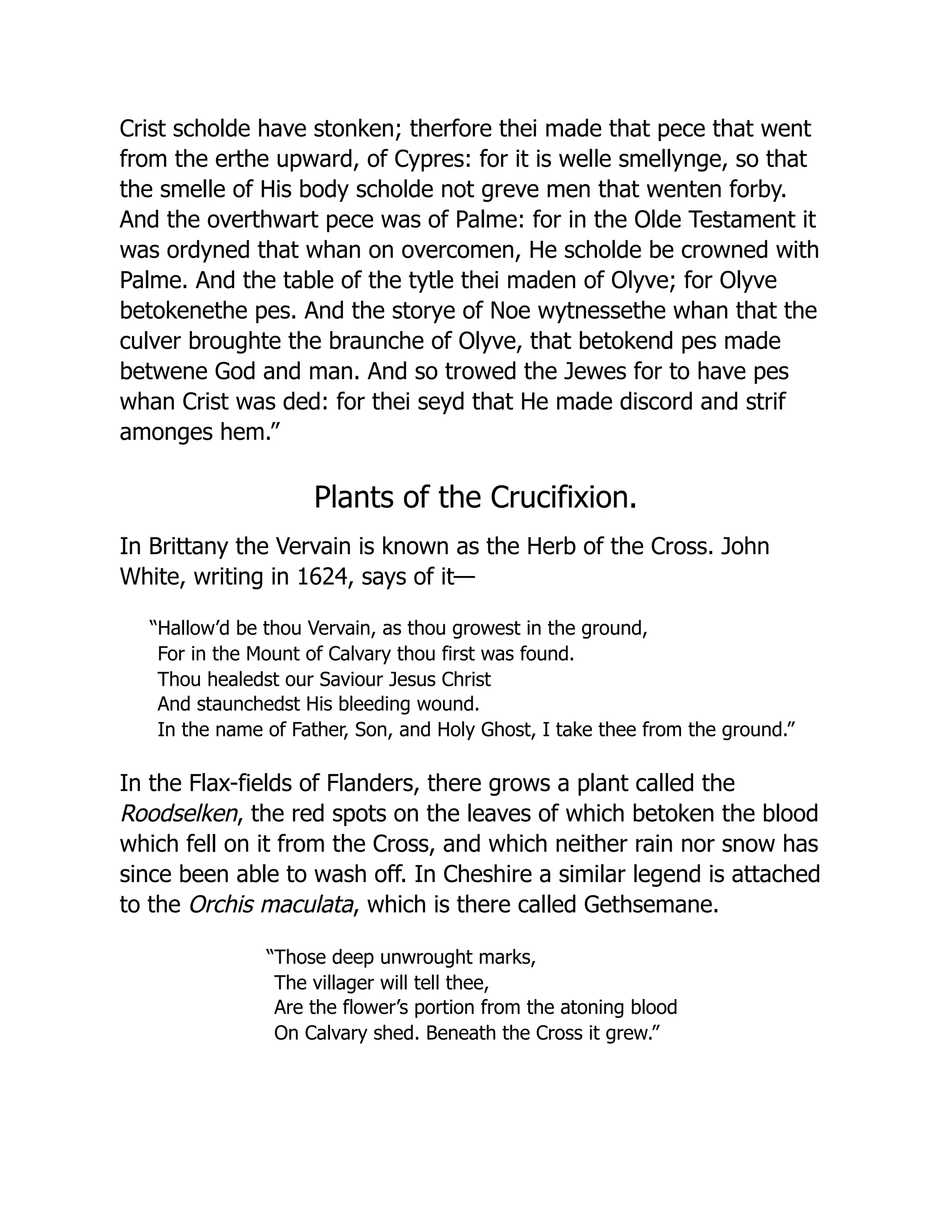 Crist scholde have stonken; therfore thei made that pece that went
from the erthe upward, of Cypres: for it is welle smellynge, so that
the smelle of His body scholde not greve men that wenten forby.
And the overthwart pece was of Palme: for in the Olde Testament it
was ordyned that whan on overcomen, He scholde be crowned with
Palme. And the table of the tytle thei maden of Olyve; for Olyve
betokenethe pes. And the storye of Noe wytnessethe whan that the
culver broughte the braunche of Olyve, that betokend pes made
betwene God and man. And so trowed the Jewes for to have pes
whan Crist was ded: for thei seyd that He made discord and strif
amonges hem.”
Plants of the Crucifixion.
In Brittany the Vervain is known as the Herb of the Cross. John
White, writing in 1624, says of it—
“Hallow’d be thou Vervain, as thou growest in the ground,
For in the Mount of Calvary thou first was found.
Thou healedst our Saviour Jesus Christ
And staunchedst His bleeding wound.
In the name of Father, Son, and Holy Ghost, I take thee from the ground.”
In the Flax-fields of Flanders, there grows a plant called the
Roodselken, the red spots on the leaves of which betoken the blood
which fell on it from the Cross, and which neither rain nor snow has
since been able to wash off. In Cheshire a similar legend is attached
to the Orchis maculata, which is there called Gethsemane.
“Those deep unwrought marks,
The villager will tell thee,
Are the flower’s portion from the atoning blood
On Calvary shed. Beneath the Cross it grew.”
 
