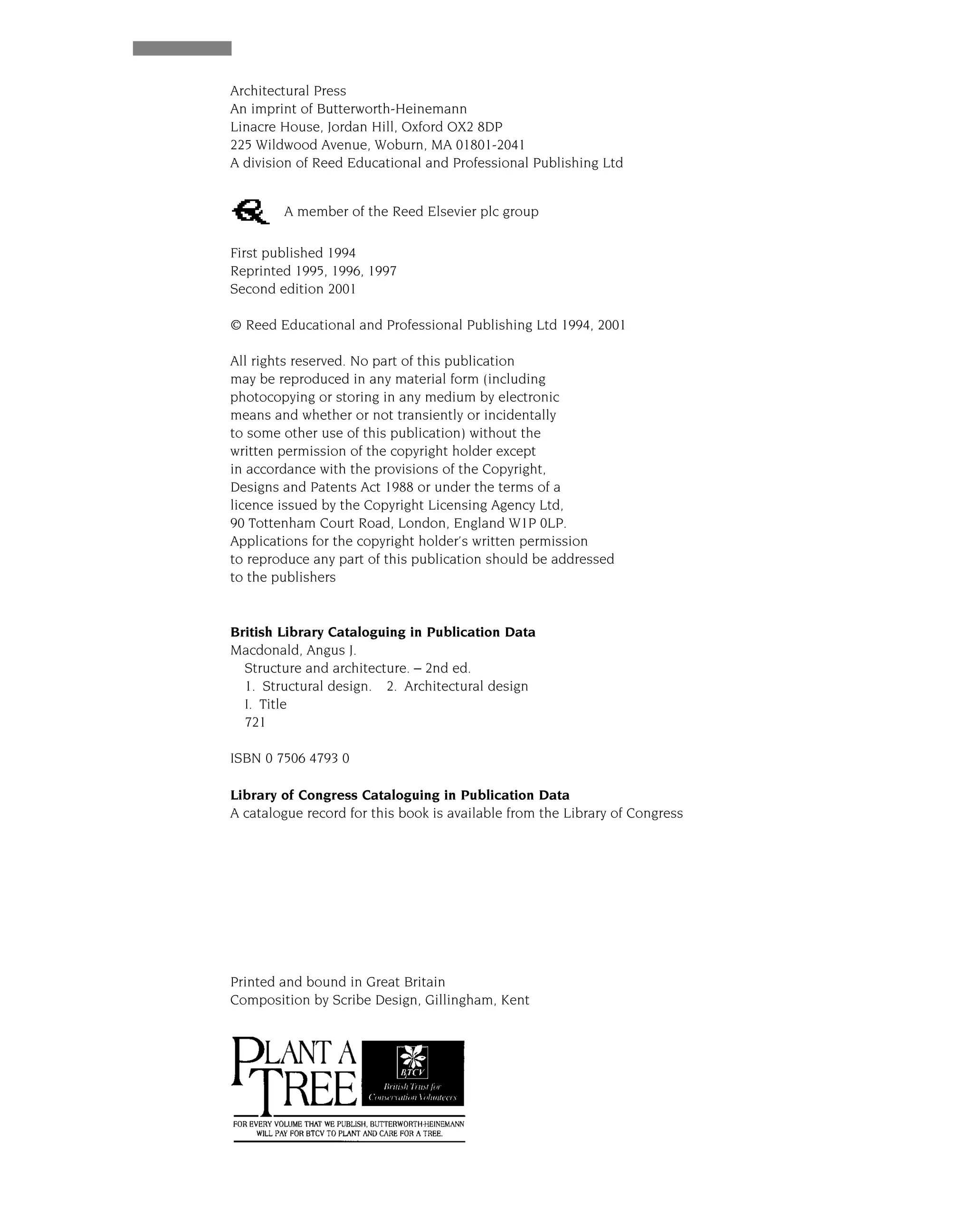 Structure and Architecture
Architectural Press
An imprint of Butterworth-Heinemann
Linacre House, Jordan Hill, Oxford OX2 8DP
225 Wildwood Avenue, Woburn, MA 01801-2041
A division of Reed Educational and Professional Publishing Ltd
A member of the Reed Elsevier plc group
First published 1994
Reprinted 1995, 1996, 1997
Second edition 2001
© Reed Educational and Professional Publishing Ltd 1994, 2001
All rights reserved. No part of this publication
may be reproduced in any material form (including
photocopying or storing in any medium by electronic
means and whether or not transiently or incidentally
to some other use of this publication) without the
written permission of the copyright holder except
in accordance with the provisions of the Copyright,
Designs and Patents Act 1988 or under the terms of a
licence issued by the Copyright Licensing Agency Ltd,
90 Tottenham Court Road, London, England W1P 0LP.
Applications for the copyright holder’s written permission
to reproduce any part of this publication should be addressed
to the publishers
British Library Cataloguing in Publication Data
Macdonald, Angus J.
Structure and architecture. – 2nd ed.
1. Structural design. 2. Architectural design
I. Title
721
ISBN 0 7506 4793 0
Library of Congress Cataloguing in Publication Data
A catalogue record for this book is available from the Library of Congress
Printed and bound in Great Britain
Composition by Scribe Design, Gillingham, Kent
 