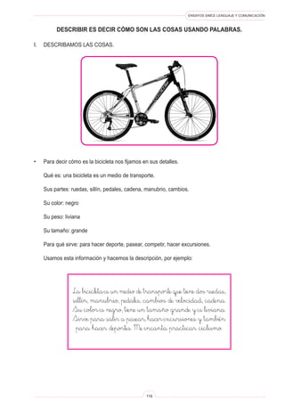 ENSAYOS SIMCE LENGUAJE Y COMUNICACIÓN
119
DESCRIBIR ES DECIR CóMO SON LAS COSAS USANDO PALABRAS.
I.	 Describamos las cosas.
•	 Para decir cómo es la bicicleta nos fijamos en sus detalles.
	 Qué es: una bicicleta es un medio de transporte.
	 Sus partes: ruedas, sillín, pedales, cadena, manubrio, cambios.
	 Su color: negro
	 Su peso: liviana
	 Su tamaño: grande
	 Para qué sirve: para hacer deporte, pasear, competir, hacer excursiones.
	 Usamos esta información y hacemos la descripción, por ejemplo:
La bicicleta es un medio de transporte que tiene dos ruedas,
sillín, manubrio, pedales, cambios de velocidad, cadena.
Su color es negro, tiene un tamaño grande y es liviana.
Sirve para salir a pasear, hacer excursiones y también
para hacer deportes. Me encanta practicar ciclismo.
 