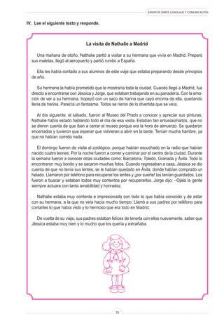 ENSAYOS SIMCE LENGUAJE Y COMUNICACIÓN
33
IV.	 Lee el siguiente texto y responde.
La visita de Nathalie a Madrid
Una mañana de otoño, Nathalie partió a visitar a su hermana que vivía en Madrid. Preparó
sus maletas, llegó al aeropuerto y partió rumbo a España.
Ella les había contado a sus alumnos de este viaje que estaba preparando desde principios
de año.
Su hermana le había prometido que le mostraría toda la ciudad. Cuando llegó a Madrid, fue
directo a encontrarse con Jéssica y Jorge, que estaban trabajando en su panadería. Con la emo-
ción de ver a su hermana, tropezó con un saco de harina que cayó encima de ella, quedando
llena de harina. Parecía un fantasma. Todos se rieron de lo divertida que se veía.
Al día siguiente, el sábado, fueron al Museo del Prado a conocer y apreciar sus pinturas;
Nathalie había estado hablando todo el día de esa visita. Estaban tan entusiasmados, que no
se dieron cuenta de que iban a cerrar el museo porque era la hora de almuerzo. Se quedaron
encerrados y tuvieron que esperar que volvieran a abrir en la tarde. Tenían mucha hambre, ya
que no habían comido nada.
El domingo fueron de visita al zoológico, porque habían escuchado en la radio que habían
nacido cuatro leones. Por la noche fueron a comer y caminar por el centro de la ciudad. Durante
la semana fueron a conocer otras ciudades como: Barcelona, Toledo, Granada y Ávila. Todo lo
encontraron muy bonito y se sacaron muchas fotos. Cuando regresaban a casa, Jéssica se dio
cuenta de que no tenía sus lentes, se le habían quedado en Ávila, donde habían comprado un
helado. Llamaron por teléfono para recuperar los lentes y ¡por suerte! los tenían guardados. Los
fueron a buscar y estaban todos muy contentos por recuperarlos. Jorge dijo: –Ojalá la gente
siempre actuara con tanta amabilidad y honradez.
Nathalie estaba muy contenta e impresionada con todo lo que había conocido y de estar
con su hermana, a la que no veía hacía mucho tiempo. Llamó a sus padres por teléfono para
contarles lo que había visto y lo hermoso que era todo en Madrid.
De vuelta de su viaje, sus padres estaban felices de tenerla con ellos nuevamente, saber que
Jéssica estaba muy bien y lo mucho que los quería y extrañaba.
 