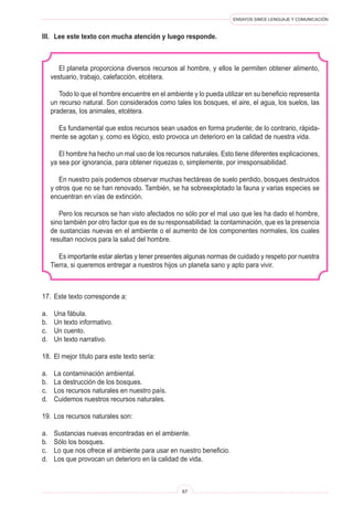 ENSAYOS SIMCE LENGUAJE Y COMUNICACIÓN
67
17.	 Este texto corresponde a:
a.	 Una fábula.
b.	 Un texto informativo.
c.	 Un cuento.
d.	 Un texto narrativo.
18.	 El mejor título para este texto sería:
a.	 La contaminación ambiental.
b.	 La destrucción de los bosques.
c.	 Los recursos naturales en nuestro país.
d.	 Cuidemos nuestros recursos naturales.
19.	 Los recursos naturales son:
a.	 Sustancias nuevas encontradas en el ambiente.
b.	 Sólo los bosques.
c.	 Lo que nos ofrece el ambiente para usar en nuestro beneficio.
d.	 Los que provocan un deterioro en la calidad de vida.
El planeta proporciona diversos recursos al hombre, y ellos le permiten obtener alimento,
vestuario, trabajo, calefacción, etcétera.
Todo lo que el hombre encuentre en el ambiente y lo pueda utilizar en su beneficio representa
un recurso natural. Son considerados como tales los bosques, el aire, el agua, los suelos, las
praderas, los animales, etcétera.
Es fundamental que estos recursos sean usados en forma prudente; de lo contrario, rápida-
mente se agotan y, como es lógico, esto provoca un deterioro en la calidad de nuestra vida.
El hombre ha hecho un mal uso de los recursos naturales. Esto tiene diferentes explicaciones,
ya sea por ignorancia, para obtener riquezas o, simplemente, por irresponsabilidad.
En nuestro país podemos observar muchas hectáreas de suelo perdido, bosques destruidos
y otros que no se han renovado. También, se ha sobreexplotado la fauna y varias especies se
encuentran en vías de extinción.
Pero los recursos se han visto afectados no sólo por el mal uso que les ha dado el hombre,
sino también por otro factor que es de su responsabilidad: la contaminación, que es la presencia
de sustancias nuevas en el ambiente o el aumento de los componentes normales, los cuales
resultan nocivos para la salud del hombre.
Es importante estar alertas y tener presentes algunas normas de cuidado y respeto por nuestra
Tierra, si queremos entregar a nuestros hijos un planeta sano y apto para vivir.
III.	 Lee este texto con mucha atención y luego responde.
 