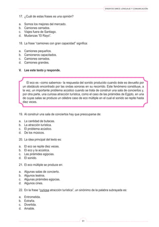 ENSAYOS SIMCE LENGUAJE Y COMUNICACIÓN
91
El eco es –como sabemos– la respuesta del sonido producido cuando éste es devuelto por
un obstáculo encontrado por las ondas sonoras en su recorrido. Este fenómeno constituye, a
la vez, un importante problema acústico cuando se trata de construir una sala de conciertos y,
por otra parte, una curiosa atracción turística, como el caso de las pirámides de Egipto, en una
de cuyas salas se produce un célebre caso de eco múltiple en el cual el sonido se repite hasta
diez veces.
19.	 Al construir una sala de conciertos hay que preocuparse de:
a.	 La cantidad de butacas.
b.	 La atracción turística.
c.	 El problema acústico.
d.	 De los músicos.
20.	 La idea principal del texto es:
a.	 El eco se repite diez veces.
b.	 El eco y la acústica.
c.	 Las pirámides egipcias.
d.	 El sonido.
21.	 El eco múltiple se produce en:
a.	 Algunas salas de concierto.
b.	 Algunos teatros.
c.	 Algunas pirámides egipcias.
d.	 Algunos cines.
22.	 En la frase “curiosa atracción turística”, un sinónimo de la palabra subrayada es:
a.	 Entrometida.
b.	 Extraña.
c.	 Divertida.
d.	 Amable.
17.	 ¿Cuál de estas frases es una opinión?
a.	 Somos los mejores del mercado.
b.	 Camiones cerrados.
c.	 Viajes fuera de Santiago.
d.	 Mudanzas “El Rayo”.
18.	 La frase “camiones con gran capacidad” significa:
a.	 Camiones pequeños.
b.	 Camioneros capacitados.
c.	 Camiones cerrados.
d.	 Camiones grandes.
V.	 Lee este texto y responde.
 