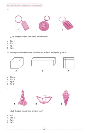 DERECHOS RESERVADOS • BIBLIOGRÁFICA INTERNACIONAL LTDA.



15.




                    1                        2                              3


	     ¿Cuál de estos llaveros tiene forma de una esfera?

a.	   Sólo 1.
b.	   Sólo 2.
c.	   2 y 3.
d.	   1 y 3.

16.	 Matías guarda sus llaveros en una linda caja de forma rectangular, ¿cuál es?




                A                                     B                             C


a.	   Sólo A.
b.	   Sólo B.
c.	   A y B.
d.	   A y C.

17.




           1                                2                           3


	     ¿Cuál de estos objetos tiene forma de cono?

a.	   Sólo 1.
b.	   Sólo 2.
c.	   2 y 3.
d.	   1 y 3.


                                                          100
 