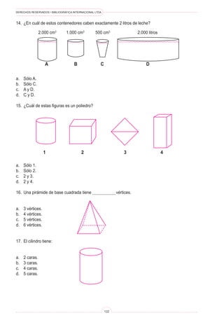 DERECHOS RESERVADOS • BIBLIOGRÁFICA INTERNACIONAL LTDA.



14.	 ¿En cuál de estos contenedores caben exactamente 2 litros de leche?

                 2.000 cm3      1.000 cm3         500 cm3                   2.000 litros




                    a                B                C                          D

a.	   Sólo A.
b.	   Sólo C.
c.	   A y D.
d.	   C y D.

15.	 ¿Cuál de estas figuras es un poliedro?




                    1                    2                          3                      4

a.	   Sólo 1.
b.	   Sólo 2.
c.	   2 y 3.
d.	   2 y 4.

16.	 Una pirámide de base cuadrada tiene 	                      vértices.


a.	   3 vértices.
b.	   4 vértices.
c.	   5 vértices.
d.	   6 vértices.


17.	 El cilindro tiene:


a.	   2 caras.
b.	   3 caras.
c.	   4 caras.
d.	   5 caras.




                                                          122
 