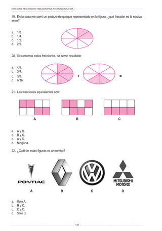 DERECHOS RESERVADOS • BIBLIOGRÁFICA INTERNACIONAL LTDA.



19.	 En la casa me comí un pedazo de queque representado en la figura, ¿qué fracción es la equiva-
lente?


a.	   1/8.
b.	   1/4.
c.	   1/2.
d.	   2/2.


20.	 Si sumamos estas fracciones, da como resultado:


a.	   4/8.
b.	   3/4.
c.	   3/8.                                                 +                    =
d.	   6/16.


21.	 Las fracciones equivalentes son:




                     a                                    B                    C


a.	   A y B.
b.	   B y C.
c.	   A y C.
d.	   Ninguna.

22.	 ¿Cuál de estas figuras es un rombo?




                 a                         B                    C                  D

a.	   Sólo A.
b.	   B y C.
c.	   C y D.
d.	   Sólo B.


                                                          134
 