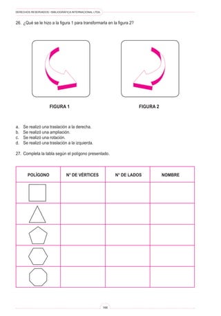 DERECHOS RESERVADOS • BIBLIOGRÁFICA INTERNACIONAL LTDA.



26.	 ¿Qué se le hizo a la figura 1 para transformarla en la figura 2?




	figura 1	figura 2



a.	   Se realizó una traslación a la derecha.
b.	   Se realizó una ampliación.
c.	   Se realizó una rotación.
d.	   Se realizó una traslación a la izquierda.

27.	 Completa la tabla según el polígono presentado.



	       POLÍGONO	               N° DE VÉRTICES	                 N° DE LADOS	   NOMBRE




                                                          166
 