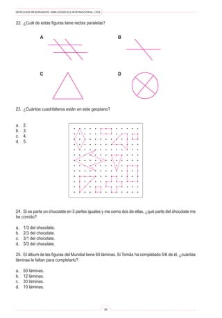 DERECHOS RESERVADOS • BIBLIOGRÁFICA INTERNACIONAL LTDA.



22.	 ¿Cuál de estas figuras tiene rectas paralelas?


               A                                               B




               C                                               D




23.	 ¿Cuántos cuadriláteros están en este geoplano?


a.	   2.
b.	   3.
c.	   4.
d.	   5.




24.	 Si se parte un chocolate en 3 partes iguales y me como dos de ellas, ¿qué parte del chocolate me
he comido?

a.	   1/3 del chocolate.
b.	   2/3 del chocolate.
c.	   3/1 del chocolate.
d.	   3/3 del chocolate.

25.	 El álbum de las figuras del Mundial tiene 60 láminas. Si Tomás ha completado 5/6 de él, ¿cuántas
láminas le faltan para completarlo?

a.	   50 láminas.
b.	   12 láminas.
c.	   30 láminas.
d.	   10 láminas.



                                                          34
 