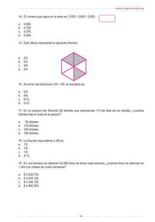 ENSAYOS SIMCE MATEMÁTICAS



14.	 El número que sigue en la serie es: 5.550 - 5.600 - 5.650 -

a.	   5.660.
b.	   5.700.
c.	   5.070.
d.	   6.000.

15.	 Este dibujo representa la siguiente fracción:



a.	   3/3.
b.	   6/3.
c.	   3/6.
d.	   2/4.



16.	 Al sumar las fracciones 3/6 + 5/6, el resultado es:

a.	   2/6.
b.	   8/6.
c.	   8/12.
d.	   2/12.

17.	 En un parque han florecido 60 árboles que representan 1/3 del total de los árboles, ¿cuántos
árboles hay en total en el parque?

a.	 90 árboles.
b.	 120 árboles.
c.	 160 árboles.
d.	 180 árboles.

18.	 La fracción equivalente a 3/6 es:
a.	 1/2.
b.	 1/8.
c.	 1/4.
d.	 3/12.

19.	 En una lechería se obtienen 54.890 litros de leche cada semana, ¿cuántos litros se obtienen en
1 año con meses de cuatro semanas?

a.	   $ 2.634.720.
b.	   $ 3.634.720.
c.	   $ 2.346.720.
d.	   $ 2.890.000.




                                                     65
 
