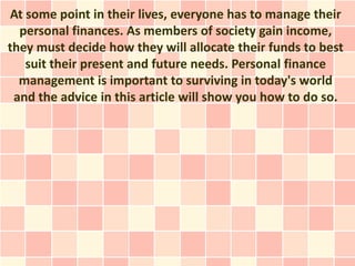 At some point in their lives, everyone has to manage their
  personal finances. As members of society gain income,
they must decide how they will allocate their funds to best
   suit their present and future needs. Personal finance
  management is important to surviving in today's world
 and the advice in this article will show you how to do so.
 