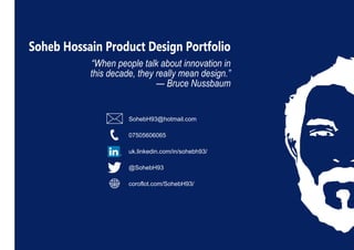 Soheb Hossain Product Design Portfolio
“When people talk about innovation in
this decade, they really mean design.”
— Bruce Nussbaum
SohebH93@hotmail.com
07505606065
uk.linkedin.com/in/sohebh93/
@SohebH93
coroflot.com/SohebH93/
 