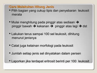Cara Melakukan Hitung JenisCara Melakukan Hitung Jenis
 Pilih bagian yang cukup tipis dan penyebaran leukositPilih bagian yang cukup tipis dan penyebaran leukosit
meratamerata
 Mulai menghitung pada pinggir atas sediaanMulai menghitung pada pinggir atas sediaan 
pinggir bawahpinggir bawah  kekanankekanan  pinggir atas lagipinggir atas lagi  dstdst
 Lakukan terus sampai 100 sel leukosit, dihitungLakukan terus sampai 100 sel leukosit, dihitung
menurut jenisnyamenurut jenisnya
 Catat juga kelainan morfologi pada leukositCatat juga kelainan morfologi pada leukosit
 Jumlah setiap jenis sel dinyatakan dalam persenJumlah setiap jenis sel dinyatakan dalam persen
 Laporkan jika terdapat eritrosit berinti per 100 leukositLaporkan jika terdapat eritrosit berinti per 100 leukosit
 