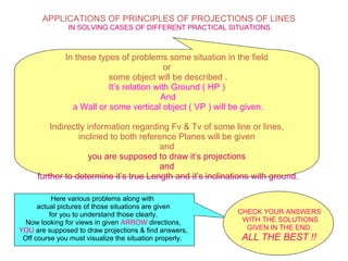 APPLICATIONS OF PRINCIPLES OF PROJECTIONS OF LINES
IN SOLVING CASES OF DIFFERENT PRACTICAL SITUATIONS.
In these types of problems some situation in the field
or
some object will be described .
It’s relation with Ground ( HP )
And
a Wall or some vertical object ( VP ) will be given.
Indirectly information regarding Fv & Tv of some line or lines,
inclined to both reference Planes will be given
and
you are supposed to draw it’s projections
and
further to determine it’s true Length and it’s inclinations with ground.
Here various problems along with
actual pictures of those situations are given
for you to understand those clearly.
Now looking for views in given ARROW directions,
YOU are supposed to draw projections & find answers,
Off course you must visualize the situation properly.
CHECK YOUR ANSWERS
WITH THE SOLUTIONS
GIVEN IN THE END.
ALL THE BEST !!
 