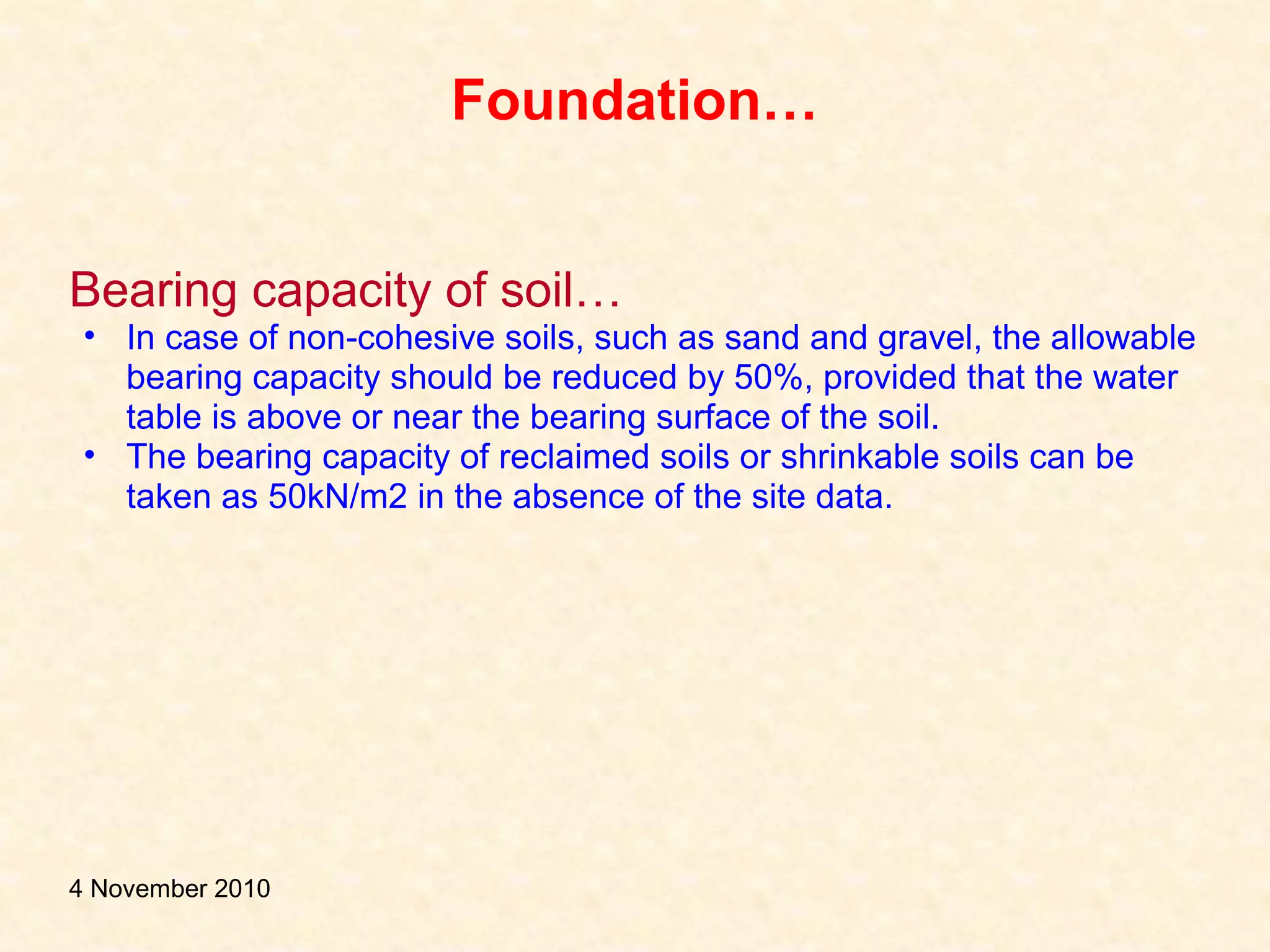 Foundation…
Bearing capacity of soil…
• In case of non-cohesive soils, such as sand and gravel, the allowable
bearing capacity should be reduced by 50%, provided that the water
table is above or near the bearing surface of the soil.
• The bearing capacity of reclaimed soils or shrinkable soils can be
taken as 50kN/m2 in the absence of the site data.
4 November 2010
 
