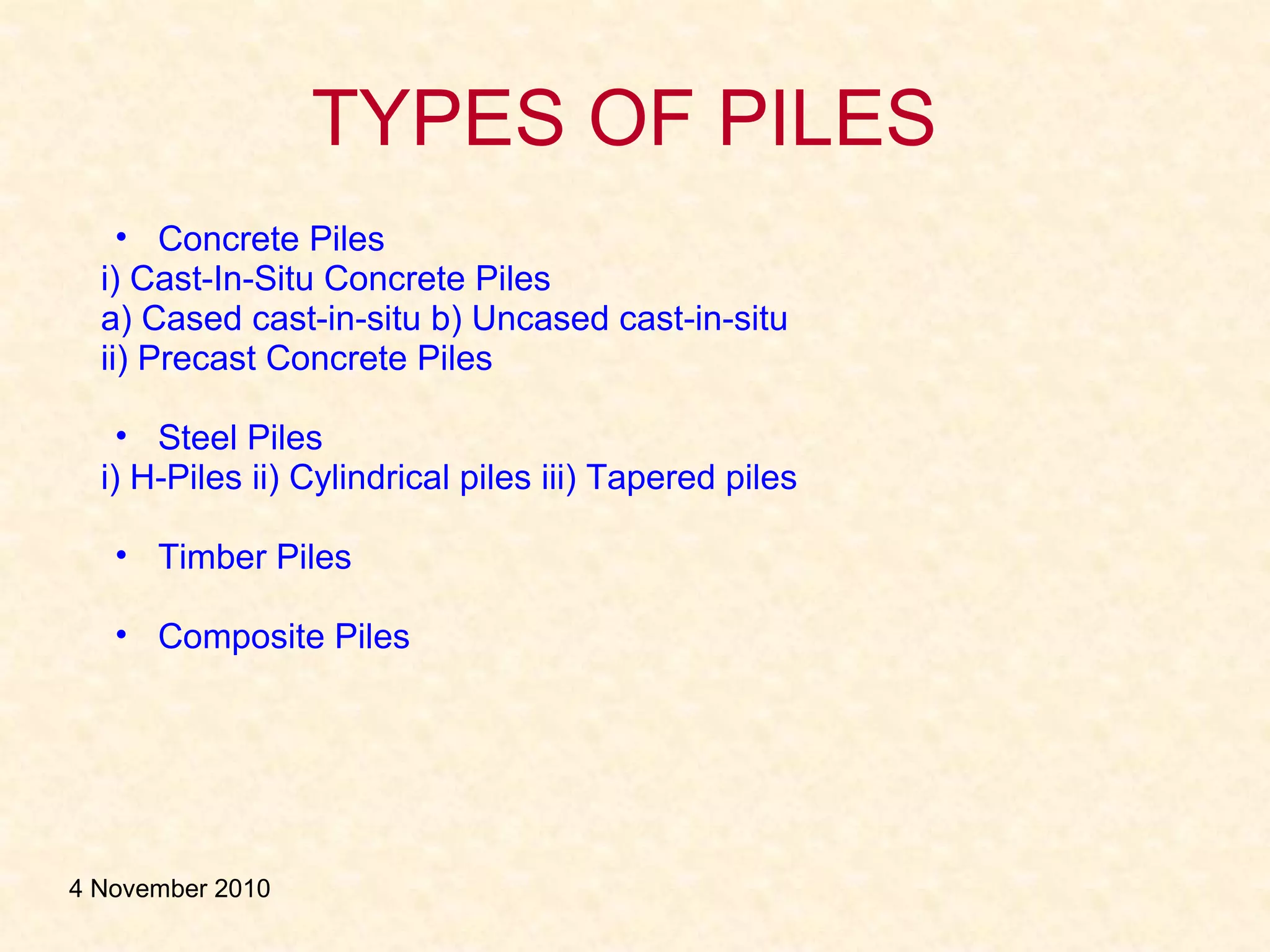 TYPES OF PILES
• Concrete Piles
i) Cast-In-Situ Concrete Piles
a) Cased cast-in-situ b) Uncased cast-in-situ
ii) Precast Concrete Piles
• Steel Piles
i) H-Piles ii) Cylindrical piles iii) Tapered piles
• Timber Piles
• Composite Piles
4 November 2010
 