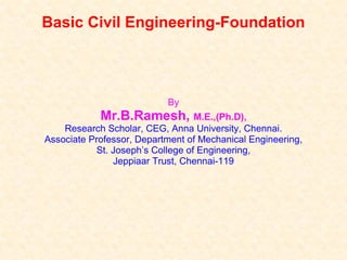 Basic Civil Engineering-Foundation
By
Mr.B.Ramesh, M.E.,(Ph.D),
Research Scholar, CEG, Anna University, Chennai.
Associate Professor, Department of Mechanical Engineering,
St. Joseph’s College of Engineering,
Jeppiaar Trust, Chennai-119
 