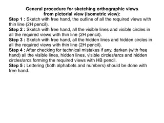 General procedure for sketching orthographic views
from pictorial view (isometric view):
Step 1 : Sketch with free hand, the outline of all the required views with
thin line (2H pencil).
Step 2 : Sketch with free hand, all the visible lines and visible circles in
all the required views with thin line (2H pencil).
Step 3 : Sketch with free hand, all the hidden lines and hidden circles in
all the required views with thin line (2H pencil).
Step 4 : After checking for technical mistakes if any, darken (with free
hand) all the visible lines, hidden lines, visible circles/arcs and hidden
circles/arcs forming the required views with HB pencil.
Step 5 : Lettering (both alphabets and numbers) should be done with
free hand.
 