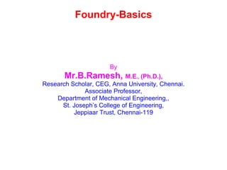 Foundry-Basics
By
Mr.B.Ramesh, M.E., (Ph.D.),
Research Scholar, CEG, Anna University, Chennai.
Associate Professor,
Department of Mechanical Engineering,,
St. Joseph’s College of Engineering,
Jeppiaar Trust, Chennai-119
 