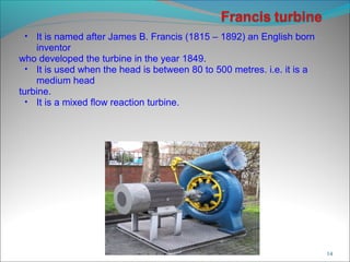 • It is named after James B. Francis (1815 – 1892) an English born
inventor
who developed the turbine in the year 1849.
• It is used when the head is between 80 to 500 metres. i.e. it is a
medium head
turbine.
• It is a mixed flow reaction turbine.
14
 