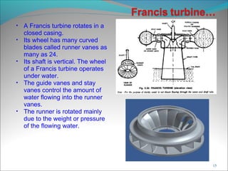 • A Francis turbine rotates in a
closed casing.
• Its wheel has many curved
blades called runner vanes as
many as 24.
• Its shaft is vertical. The wheel
of a Francis turbine operates
under water.
• The guide vanes and stay
vanes control the amount of
water flowing into the runner
vanes.
• The runner is rotated mainly
due to the weight or pressure
of the flowing water.
15
 