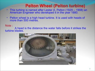 • This turbine is named after Lester A. Pelton (1829 – 1908) an
American Engineer who developed it in the year 1880.
• Pelton wheel is a high head turbine. It is used with heads of
more than 500 metres.
Note :
A head is the distance the water falls before it strikes the
turbine blades.
3
 