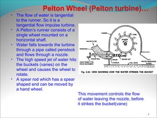 • The flow of water is tangential
to the runner. So it is a
tangential flow impulse turbine.
• A Pelton’s runner consists of a
single wheel mounted on a
horizontal shaft.
• Water falls towards the turbine
through a pipe called penstock
and flows through a nozzle.
• The high speed jet of water hits
the buckets (vanes) on the
wheel and causes the wheel to
rotate.
• A spear rod which has a spear
shaped end can be moved by
a hand wheel.
This movement controls the flow
of water leaving the nozzle, before
it strikes the bucket(vane)
4
 