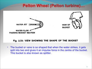 • The bucket or vane is so shaped that when the water strikes, it gets
split into two and gives it an impulse force in the centre of the bucket.
This bucket is also known as splitter.
5
 