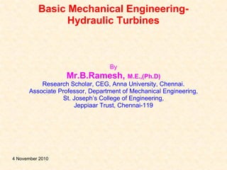 Basic Mechanical Engineering-
Hydraulic Turbines
By
Mr.B.Ramesh, M.E.,(Ph.D)
Research Scholar, CEG, Anna University, Chennai.
Associate Professor, Department of Mechanical Engineering,
St. Joseph’s College of Engineering,
Jeppiaar Trust, Chennai-119
4 November 2010
 