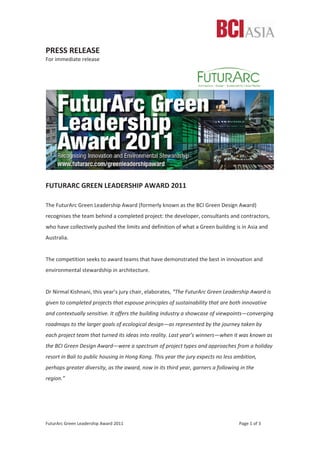 FuturArc Green Leadership Award 2011 Page 1 of 3
PRESS RELEASE
For immediate release
FUTURARC GREEN LEADERSHIP AWARD 2011
The FuturArc Green Leadership Award (formerly known as the BCI Green Design Award)
recognises the team behind a completed project: the developer, consultants and contractors,
who have collectively pushed the limits and definition of what a Green building is in Asia and
Australia.
The competition seeks to award teams that have demonstrated the best in innovation and
environmental stewardship in architecture.
Dr Nirmal Kishnani, this year’s jury chair, elaborates, “The FuturArc Green Leadership Award is
given to completed projects that espouse principles of sustainability that are both innovative
and contextually sensitive. It offers the building industry a showcase of viewpoints—converging
roadmaps to the larger goals of ecological design—as represented by the journey taken by
each project team that turned its ideas into reality. Last year’s winners—when it was known as
the BCI Green Design Award—were a spectrum of project types and approaches from a holiday
resort in Bali to public housing in Hong Kong. This year the jury expects no less ambition,
perhaps greater diversity, as the award, now in its third year, garners a following in the
region.”
 