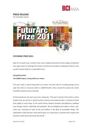 FuturArc Prize 2011 Page 1 of 4
PRESS RELEASE
For immediate release
FUTURARC PRIZE 2011
Back for its fourth year, FuturArc Prize, Asia’s leading international Green design competition
once again seeks to challenge the minds of architects and students studying the field to come
up with creative ideas for a sustainable future.
Competition Brief:
The 1000R Project | Living within our means
This year’s topic is about living within our means. The brief calls for a building design of any
type that relies on resources within a 1,000Ͳkilometre radius around the project site, which
should be located in Asia or Australia.
Dr Nirmal Kishnani, this year’s jury chair, elaborates, “This year’s FuturArc Prize brief is a call to
imagine how we will live in world of scarce resources and expensive fuel; a reversal of trends
from global to local living. As the world shrinks towards localised selfͲsufficiency, buildings
must change in form, materiality and operation. We are delighted once again to have a topͲ
notch jury, consisting of some of the top thinkers in the field of sustainable design. Our
expectation is that this year’s Prize will be given, as in past years, to entrants who surprise and
provoke us with visions of a brave new world.”
 