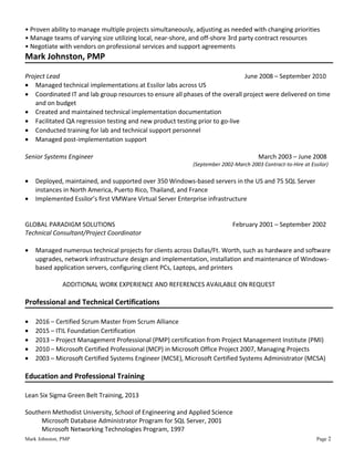 • Proven ability to manage multiple projects simultaneously, adjusting as needed with changing priorities
• Manage teams of varying size utilizing local, near-shore, and off-shore 3rd party contract resources
• Negotiate with vendors on professional services and support agreements
Mark Johnston, PMP
Project Lead June 2008 – September 2010
• Managed technical implementations at Essilor labs across US
• Coordinated IT and lab group resources to ensure all phases of the overall project were delivered on time
and on budget
• Created and maintained technical implementation documentation
• Facilitated QA regression testing and new product testing prior to go-live
• Conducted training for lab and technical support personnel
• Managed post-implementation support
Senior Systems Engineer March 2003 – June 2008
(September 2002-March 2003 Contract-to-Hire at Essilor)
• Deployed, maintained, and supported over 350 Windows-based servers in the US and 75 SQL Server
instances in North America, Puerto Rico, Thailand, and France
• Implemented Essilor’s first VMWare Virtual Server Enterprise infrastructure
GLOBAL PARADIGM SOLUTIONS February 2001 – September 2002
Technical Consultant/Project Coordinator
• Managed numerous technical projects for clients across Dallas/Ft. Worth, such as hardware and software
upgrades, network infrastructure design and implementation, installation and maintenance of Windows-
based application servers, configuring client PCs, Laptops, and printers
ADDITIONAL WORK EXPERIENCE AND REFERENCES AVAILABLE ON REQUEST
Professional and Technical Certifications
• 2016 – Certified Scrum Master from Scrum Alliance
• 2015 – ITIL Foundation Certification
• 2013 – Project Management Professional (PMP) certification from Project Management Institute (PMI)
• 2010 – Microsoft Certified Professional (MCP) in Microsoft Office Project 2007, Managing Projects
• 2003 – Microsoft Certified Systems Engineer (MCSE), Microsoft Certified Systems Administrator (MCSA)
Education and Professional Training
Lean Six Sigma Green Belt Training, 2013
Southern Methodist University, School of Engineering and Applied Science
Microsoft Database Administrator Program for SQL Server, 2001
Microsoft Networking Technologies Program, 1997
Mark Johnston, PMP Page 2
 